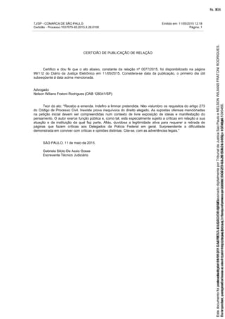 TJ/SP - COMARCA DE SÃO PAULO Emitido em: 11/05/2015 12:18
Certidão - Processo 1037079-65.2015.8.26.0100 Página: 1
CERTIDÃO DE PUBLICAÇÃO DE RELAÇÃO
Certifico e dou fé que o ato abaixo, constante da relação nº 0077/2015, foi disponibilizado na página
99/112 do Diário da Justiça Eletrônico em 11/05/2015. Considera-se data da publicação, o primeiro dia útil
subseqüente à data acima mencionada.
Advogado
Nelson Wilians Fratoni Rodrigues (OAB 128341/SP)
Teor do ato: "Recebo a emenda. Indefiro a liminar pretendida. Não vislumbro os requisitos do artigo 273
do Código de Processo Civil. Inexiste prova inequívoca do direito alegado. As supostas ofensas mencionadas
na petição inicial devem ser compreendidas num contexto de livre exposição de ideias e manifestação do
pensamento. O autor exerce função pública e, como tal, está especialmente sujeito a críticas em relação a sua
atuação e da instituição da qual faz parte. Aliás, duvidosa a legitimidade ativa para requerer a retirada de
páginas que fazem críticas aos Delegados da Polícia Federal em geral. Surpreendente a dificuldade
demonstrada em conviver com críticas e opiniões distintas. Cite-se, com as advertências legais."
SÃO PAULO, 11 de maio de 2015.
Gabriela Siloto De Assis Ozeas
Escrevente Técnico Judiciário
Seimpresso,paraconferênciaacesseositehttps://esaj.tjsp.jus.br/esaj,informeoprocesso1037079-65.2015.8.26.0100eocódigo1095466.
EstedocumentofoiassinadodigitalmenteporGABRIELASILOTODEASSIS.
fls. 80
Paraconferirooriginal,acesseositehttps://esaj.tjsp.jus.br/esaj,informeoprocesso2099602-08.2015.8.26.0000ecódigo15F4646.
Estedocumentofoiprotocoladoem21/05/2015às18:10,écópiadooriginalassinadodigitalmenteporTribunaldeJusticaSaoPauloeNELSONWILIANSFRATONIRODRIGUES.
fls. 106
 