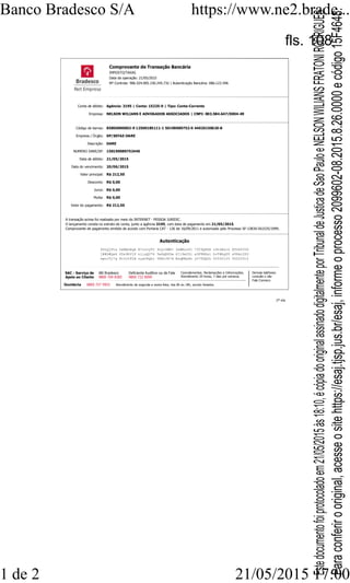 Comprovante de Transação Bancária
IMPOSTO/TAXAS
Data da operação: 21/05/2015
Nº Controle: 906.524.005.150.245.732 | Autenticação Bancária: 086.123.596
Conta de débito: Agência: 3195 | Conta: 15225-0 | Tipo: Conta-Corrente
Empresa: NELSON WILIANS E ADVOGADOS ASSOCIADOS | CNPJ: 003.584.647/0004-49
Código de barras: 85850000002-9 12500185111-1 50190089752-0 44020150620-8
Empresa / Órgão: SP/SEFAZ-DARE
Descrição: DARE
NUMERO DARE/SP: 150190089752440
Data de débito: 21/05/2015
Data do vencimento: 20/06/2015
Valor principal: R$ 212,50
Desconto: R$ 0,00
Juros: R$ 0,00
Multa: R$ 0,00
Valor do pagamento: R$ 212,50
SAC - Serviço de
Apoio ao Cliente
Alô Bradesco
0800 704 8383
Deficiente Auditivo ou de Fala
0800 722 0099
Cancelamentos, Reclamações e Informações.
Atendimento 24 horas, 7 dias por semana.
Ouvidoria 0800 727 9933 Atendimento de segunda a sexta-feira, das 8h às 18h, exceto feriados.
Demais telefones
consulte o site
Fale Conosco
A transação acima foi realizada por meio do INTERNET - PESSOA JURIDIC.
O lançamento consta no extrato de conta, junto a agência 3195, com data de pagamento em 21/05/2015.
Comprovante de pagamento emitido de acordo com Portaria CAT - 126 de 16/09/2011 e autorizado pelo Processo SF-13836-561535/1999.
Autenticação
R5rQjFta OeMBzBqA R7ozvyT2 9Jyr4WB? 3eMNuzFl 73C9Q6hN z9tkEsik @f2HYVIK
j##S#Qe4 UDx9hVjP nlixQU74 5w6qRSDw 6?l9efZl a3F8R8si hvT#hgDV sVPmc2ZU
epoJ3j*g 8CJrIFLN zyatKQhc YPAvJX*d ExqKMyRz yY?TDQUL 00502125 00220012
1ª via
Banco Bradesco S/A https://www.ne2.brade...
1 de 2 21/05/2015 17:00
Paraconferirooriginal,acesseositehttps://esaj.tjsp.jus.br/esaj,informeoprocesso2099602-08.2015.8.26.0000ecódigo15F4648.
Estedocumentofoiprotocoladoem21/05/2015às18:10,écópiadooriginalassinadodigitalmenteporTribunaldeJusticadeSaoPauloeNELSONWILIANSFRATONIRODRIGUES.
fls. 108
 