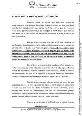 www.nwadv.com.br 11
SHIS QI 03 – Bloco B – Ed. Terracotta – Lago Sul
Brasília – Distrito Federal – CEP: 71.605-200, Fone/fax (61) 3321-1818
04. DA NECESSÁRIA REFORMA DA DECISÃO AGRAVADA.
Rogando todas as vênias aos judiciosos argumentos
costumeiramente emanados do douto juízo singular, infere-se que este, quando da
prolação da r. decisão agravada, encerrou manifesto equívoco que, com a devida
vênia, acaba por emprestar moldura de blindagem a manifestações que, além de
produzidas sob o véu sombrio do anonimato, suplantam, e muito, o cânone da
proporcionalidade.
Não se desconhece que, sob o ponto de vista conceitual, as
manifestações de natureza informativa ou humorística representam uma sátira a um
fato específico, de caráter e conhecimento público. Entretanto, no presente caso,
extravasando a própria bagagem conceitual daquilo que se define como
informação ou humor, não há que se falar em reprodução de um caso de
conhecimento público, nem tampouco em se emprestar vazão à simbologia
própria do sentimento da coletividade.
Na verdade, as manifestações levadas a efeito através dos
perfis guerreados, conforme articulado na exordial, além de não representarem a
opinião da coletividade, revelam verdadeira sátira maliciosa, dotada de elevada
bagagem jocosa e indutiva, a qual prejudicou, e ainda tem prejudicado fortemente a
imagem do agravante e demais delegados federais operadores da Lava-Jato.
Não se desconhece que o humor satírico ou, como dito pelo
Magistrado de piso, a livre exposição de ideias e manifestação do pensamento
possuem sua relevância no estado democrático de direito. Entretanto, quando
utilizado sem relação de conectividade com fato de conhecimento público,
promovendo a incitação (ainda que implícita) de conceitos diametralmente opostos
àqueles há muito erigidos, passa a caminhar no leito da ilicitude.
Ora, no presente caso, o perfil anônimo, e público, mantido
Paraconferirooriginal,acesseositehttps://esaj.tjsp.jus.br/esaj,informeoprocesso2099602-08.2015.8.26.0000ecódigo15F463D.
Estedocumentofoiprotocoladoem21/05/2015às18:10,écópiadooriginalassinadodigitalmenteporTribunaldeJusticadeSaoPauloeNELSONWILIANSFRATONIRODRIGUES.
fls. 11
 
