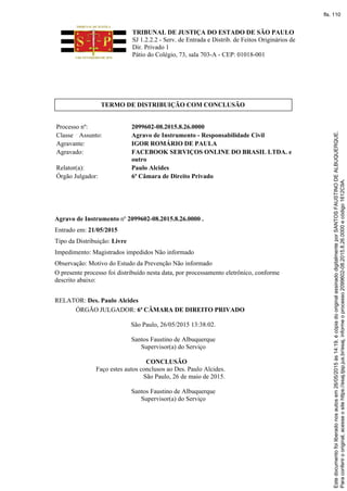 TRIBUNAL DE JUSTIÇA DO ESTADO DE SÃO PAULO
SJ 1.2.2.2 - Serv. de Entrada e Distrib. de Feitos Originários de
Dir. Privado 1
Pátio do Colégio, 73, sala 703-A - CEP: 01018-001
TERMO DE DISTRIBUIÇÃO COM CONCLUSÃO
Processo nº: 2099602-08.2015.8.26.0000
Classe Assunto: Agravo de Instrumento - Responsabilidade Civil
Agravante: IGOR ROMÁRIO DE PAULA
Agravado: FACEBOOK SERVIÇOS ONLINE DO BRASIL LTDA. e
outro
Relator(a): Paulo Alcides
Órgão Julgador: 6ª Câmara de Direito Privado
Agravo de Instrumento nº 2099602-08.2015.8.26.0000 .
Entrado em: 21/05/2015
Tipo da Distribuição: Livre
Impedimento: Magistrados impedidos Não informado
Observação: Motivo do Estudo da Prevenção Não informado
O presente processo foi distribuído nesta data, por processamento eletrônico, conforme
descrito abaixo:
RELATOR: Des. Paulo Alcides
ÓRGÃO JULGADOR: 6ª CÂMARA DE DIREITO PRIVADO
São Paulo, 26/05/2015 13:38:02.
Santos Faustino de Albuquerque
Supervisor(a) do Serviço
CONCLUSÃO
Faço estes autos conclusos ao Des. Paulo Alcides.
São Paulo, 26 de maio de 2015.
Santos Faustino de Albuquerque
Supervisor(a) do Serviço
Paraconferirooriginal,acesseositehttps://esaj.tjsp.jus.br/esaj,informeoprocesso2099602-08.2015.8.26.0000ecódigo1612C9A.
Estedocumentofoiliberadonosautosem26/05/2015às14:19,écópiadooriginalassinadodigitalmenteporSANTOSFAUSTINODEALBUQUERQUE.
fls. 110
 