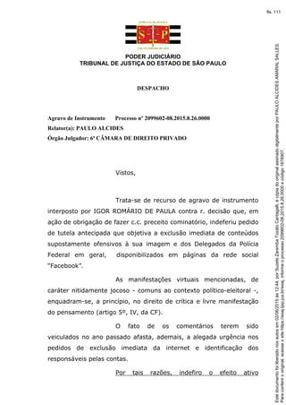 PODER JUDICIÁRIO
TRIBUNAL DE JUSTIÇA DO ESTADO DE SÃO PAULO
DESPACHO
Agravo de Instrumento Processo nº 2099602-08.2015.8.26.0000
Relator(a): PAULO ALCIDES
Órgão Julgador: 6ª CÂMARA DE DIREITO PRIVADO
Vistos,
Trata-se de recurso de agravo de instrumento
interposto por IGOR ROMÁRIO DE PAULA contra r. decisão que, em
ação de obrigação de fazer c.c. preceito cominatório, indeferiu pedido
de tutela antecipada que objetiva a exclusão imediata de conteúdos
supostamente ofensivos à sua imagem e dos Delegados da Polícia
Federal em geral, disponibilizados em páginas da rede social
“Facebook”.
As manifestações virtuais mencionadas, de
caráter nitidamente jocoso - comuns ao contexto político-eleitoral -,
enquadram-se, a princípio, no direito de crítica e livre manifestação
do pensamento (artigo 5º, IV, da CF).
O fato de os comentários terem sido
veiculados no ano passado afasta, ademais, a alegada urgência nos
pedidos de exclusão imediata da internet e identificação dos
responsáveis pelas contas.
Por tais razões, indefiro o efeito ativo
Paraconferirooriginal,acesseositehttps://esaj.tjsp.jus.br/esaj,informeoprocesso2099602-08.2015.8.26.0000ecódigo1676907.
Estedocumentofoiliberadonosautosem02/06/2015às12:44,porSuzeteZarembaTozatoCantagalli,écópiadooriginalassinadodigitalmenteporPAULOALCIDESAMARALSALLES.
fls. 111
 
