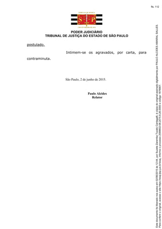 PODER JUDICIÁRIO
TRIBUNAL DE JUSTIÇA DO ESTADO DE SÃO PAULO
postulado.
Intimem-se os agravados, por carta, para
contraminuta.
São Paulo, 2 de junho de 2015.
Paulo Alcides
Relator
Paraconferirooriginal,acesseositehttps://esaj.tjsp.jus.br/esaj,informeoprocesso2099602-08.2015.8.26.0000ecódigo1676907.
Estedocumentofoiliberadonosautosem02/06/2015às12:44,porSuzeteZarembaTozatoCantagalli,écópiadooriginalassinadodigitalmenteporPAULOALCIDESAMARALSALLES.
fls. 112
 