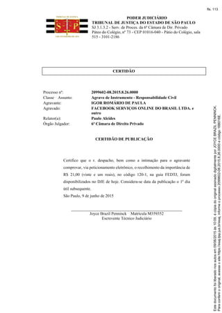PODER JUDICIÁRIO
TRIBUNAL DE JUSTIÇA DO ESTADO DE SÃO PAULO
SJ 3.1.3.2 - Serv. de Proces. da 6ª Câmara de Dir. Privado
Páteo do Colégio, nº 73 - CEP 01016-040 - Pátio do Colégio, sala
515 - 3101-2186
CERTIDÃO
Processo nº: 2099602-08.2015.8.26.0000
Classe Assunto: Agravo de Instrumento - Responsabilidade Civil
Agravante: IGOR ROMÁRIO DE PAULA
Agravado: FACEBOOK SERVIÇOS ONLINE DO BRASIL LTDA. e
outro
Relator(a): Paulo Alcides
Órgão Julgador: 6ª Câmara de Direito Privado
CERTIDÃO DE PUBLICAÇÃO
Certifico que o r. despacho, bem como a intimação para o agravante
comprovar, via peticionamento eletrônico, o recolhimento da importância de
R$ 21,00 (vinte e um reais), no código 120-1, na guia FEDTJ, foram
disponibilizados no DJE de hoje. Considera-se data da publicação o 1º dia
útil subsequente.
São Paulo, 9 de junho de 2015
______________________________________________________
Joyce Brazil Penninck Matrícula M359352
Escrevente Técnico Judiciário Paraconferirooriginal,acesseositehttps://esaj.tjsp.jus.br/esaj,informeoprocesso2099602-08.2015.8.26.0000ecódigo16B016E.
Estedocumentofoiliberadonosautosem09/06/2015às10:09,écópiadooriginalassinadodigitalmenteporJOYCEBRAZILPENNINCK.
fls. 113
 