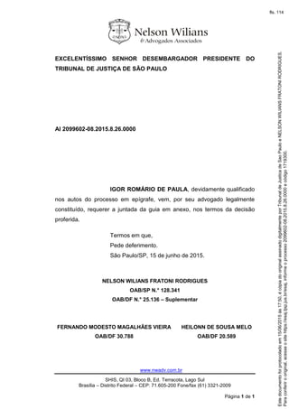 www.nwadv.com.br
SHIS, QI 03, Bloco B, Ed. Terracota, Lago Sul
Brasília – Distrito Federal – CEP: 71.605-200 Fone/fax (61) 3321-2009
Página 1 de 1
EXCELENTÍSSIMO SENHOR DESEMBARGADOR PRESIDENTE DO
TRIBUNAL DE JUSTIÇA DE SÃO PAULO
AI 2099602-08.2015.8.26.0000
IGOR ROMÁRIO DE PAULA, devidamente qualificado
nos autos do processo em epígrafe, vem, por seu advogado legalmente
constituído, requerer a juntada da guia em anexo, nos termos da decisão
proferida.
Termos em que,
Pede deferimento.
São Paulo/SP, 15 de junho de 2015.
NELSON WILIANS FRATONI RODRIGUES
OAB/SP N.° 128.341
OAB/DF N.° 25.136 – Suplementar
FERNANDO MODESTO MAGALHÃES VIEIRA
OAB/DF 30.788
HEILONN DE SOUSA MELO
OAB/DF 20.589
Paraconferirooriginal,acesseositehttps://esaj.tjsp.jus.br/esaj,informeoprocesso2099602-08.2015.8.26.0000ecódigo1719300.
Estedocumentofoiprotocoladoem15/06/2015às17:50,écópiadooriginalassinadodigitalmenteporTribunaldeJusticadeSaoPauloeNELSONWILIANSFRATONIRODRIGUES.
fls. 114
 