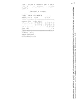 SISBB - SISTEMA DE INFORMACOES BANCO DO BRASIL
15/06/2015 - AUTO-ATENDIMENTO - 14.42.26
2912202912
COMPROVANTE DE PAGAMENTO
CLIENTE: CAMILA PINTO FERREIRA
AGENCIA: 2912-2 CONTA: 33.271-2
================================================
Convenio TJSP - CUSTAS FEDTJ
Codigo de Barras 86870000000-3 21005117400-6
11201000926-4 82510604007-0
Data do pagamento 15/06/2015
Valor Total 21,00
================================================
DOCUMENTO: 061501
AUTENTICACAO SISBB:
C.06A.F20.CA6.538.7BC
Paraconferirooriginal,acesseositehttps://esaj.tjsp.jus.br/esaj,informeoprocesso2099602-08.2015.8.26.0000ecódigo1719300.
Estedocumentofoiprotocoladoem15/06/2015às17:50,écópiadooriginalassinadodigitalmenteporTribunaldeJusticadeSaoPauloeNELSONWILIANSFRATONIRODRIGUES.
fls. 117
 