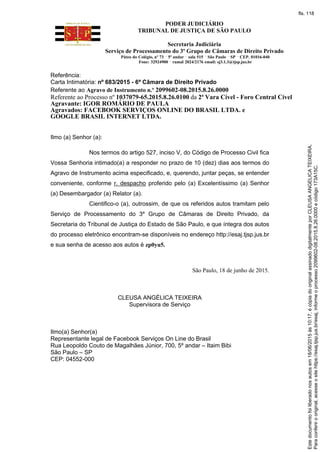 PODER JUDICIÁRIO
TRIBUNAL DE JUSTIÇA DE SÃO PAULO
Secretaria Judiciária
Serviço de Processamento do 3º Grupo de Câmaras de Direito Privado
Páteo do Colégio, nº 73 5º andar sala 515 São Paulo SP CEP. 01016-040
Fone: 32924900 ramal 2024/2176 email: sj3.1.3@tjsp.jus.br
Referência:
Carta Intimatória: nº 683/2015 - 6ª Câmara de Direito Privado
Referente ao Agravo de Instrumento n.º 2099602-08.2015.8.26.0000
Referente ao Processo nº 1037079-65.2015.8.26.0100 da 2ª Vara Cível - Foro Central Cível
Agravante: IGOR ROMÁRIO DE PAULA
Agravados: FACEBOOK SERVIÇOS ONLINE DO BRASIL LTDA. e
GOOGLE BRASIL INTERNET LTDA.
Ilmo (a) Senhor (a):
Nos termos do artigo 527, inciso V, do Código de Processo Civil fica
Vossa Senhoria intimado(a) a responder no prazo de 10 (dez) dias aos termos do
Agravo de Instrumento acima especificado, e, querendo, juntar peças, se entender
conveniente, conforme r. despacho proferido pelo (a) Excelentíssimo (a) Senhor
(a) Desembargador (a) Relator (a).
Cientifico-o (a), outrossim, de que os referidos autos tramitam pelo
Serviço de Processamento do 3º Grupo de Câmaras de Direito Privado, da
Secretaria do Tribunal de Justiça do Estado de São Paulo, e que íntegra dos autos
do processo eletrônico encontram-se disponíveis no endereço http://esaj.tjsp.jus.br
e sua senha de acesso aos autos é zp0yu5.
São Paulo, 18 de junho de 2015.
CLEUSA ANGÉLICA TEIXEIRA
Supervisora de Serviço
Ilmo(a) Senhor(a)
Representante legal de Facebook Serviços On Line do Brasil
Rua Leopoldo Couto de Magalhães Júnior, 700, 5º andar – Itaim Bibi
São Paulo – SP
CEP: 04552-000
Paraconferirooriginal,acesseositehttps://esaj.tjsp.jus.br/esaj,informeoprocesso2099602-08.2015.8.26.0000ecódigo173A15C.
Estedocumentofoiliberadonosautosem18/06/2015às10:17,écópiadooriginalassinadodigitalmenteporCLEUSAANGELICATEIXEIRA.
fls. 118
 