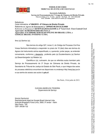 PODER JUDICIÁRIO
TRIBUNAL DE JUSTIÇA DE SÃO PAULO
Secretaria Judiciária
Serviço de Processamento do 3º Grupo de Câmaras de Direito Privado
Páteo do Colégio, nº 73 5º andar sala 515 São Paulo SP CEP. 01016-040
Fone: 32924900 ramal 2024/2176 email: sj3.1.3@tjsp.jus.br
Referência:
Carta Intimatória: nº 684/2015 - 6ª Câmara de Direito Privado
Referente ao Agravo de Instrumento n.º 2099602-08.2015.8.26.0000
Referente ao Processo nº 1037079-65.2015.8.26.0100 da 2ª Vara Cível - Foro Central Cível
Agravante: IGOR ROMÁRIO DE PAULA
Agravados: FACEBOOK SERVIÇOS ONLINE DO BRASIL LTDA. e
GOOGLE BRASIL INTERNET LTDA.
Ilmo (a) Senhor (a):
Nos termos do artigo 527, inciso V, do Código de Processo Civil fica
Vossa Senhoria intimado(a) a responder no prazo de 10 (dez) dias aos termos do
Agravo de Instrumento acima especificado, e, querendo, juntar peças, se entender
conveniente, conforme r. despacho proferido pelo (a) Excelentíssimo (a) Senhor
(a) Desembargador (a) Relator (a).
Cientifico-o (a), outrossim, de que os referidos autos tramitam pelo
Serviço de Processamento do 3º Grupo de Câmaras de Direito Privado, da
Secretaria do Tribunal de Justiça do Estado de São Paulo, e que íntegra dos autos
do processo eletrônico encontram-se disponíveis no endereço http://esaj.tjsp.jus.br
e sua senha de acesso aos autos é zp0yu5.
São Paulo, 18 de junho de 2015.
CLEUSA ANGÉLICA TEIXEIRA
Supervisora de Serviço
Ilmo(a) Senhor(a)
Representante legal de Google Brasil Internet Ltda.
Avenida Brigadeiro Faria Lima, 3900, 5º andar – Itaim
São Paulo – SP
CEP: 04538-132
Paraconferirooriginal,acesseositehttps://esaj.tjsp.jus.br/esaj,informeoprocesso2099602-08.2015.8.26.0000ecódigo173A1DD.
Estedocumentofoiliberadonosautosem18/06/2015às10:18,écópiadooriginalassinadodigitalmenteporCLEUSAANGELICATEIXEIRA.
fls. 119
 