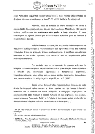 www.nwadv.com.br 12
SHIS QI 03 – Bloco B – Ed. Terracotta – Lago Sul
Brasília – Distrito Federal – CEP: 71.605-200, Fone/fax (61) 3321-1818
pelas Agravadas sequer fez noticiar fatos públicos, muito menos fatos limitados ao
direito de informar, previstos nos artigos 5º, IV, e 220, da Carta Constitucional.
Ademais, caso se tratasse de mera exposição de ideias e
manifestação do pensamento, nos dizeres equivocados do Magistrado, não haveria
motivos justificadores do anonimato dos perfis e blog atacados. A mera
camuflagem do agente ofensor por si só é motivo suficiente para se verificar a
ilegalidade dos dizeres.
Inobstante essas ponderações, importante salientar que não se
discute nos autos principais a responsabilidade das agravadas acerca das matérias
vinculadas. O que se pretende, única e exclusivamente, é identificar os pretensos
ofensores e, só então, ingressar com demanda sob os responsáveis pelas
publicações ofensivas.
Em verdade, sem a necessidade de maiores esforços de
exegese, concluem-se que as expressões veiculadas possuem por móvel expressar
e difundir uma informação equivocada e tendenciosa, exprimindo,
inquestionavelmente, uma crítica sem o menor caráter informativo, tornando-as,
pois, desmerecedoras do abrigo legal do artigo 27, da Lei 5.250/671
.
Dessa forma, demonstrada a necessidade de limitação de cada
direito fundamental pelos demais, a ânsia coletiva em se manter informado
determina em si mesma um limite, porquanto a divulgação inapropriada de
acontecimentos pode macular a pessoa humana em sua dignidade. Isso porque,
conforme aponta René Ariel Dotti2
, o [...] direito à informação existe em função do
desenvolvimento da personalidade e não para a sua destruição. [...].
1
Art. 27. Não constituem abusos no exercício da liberdade de manifestação do pensamento e de
informação:
[...]
VIII – a crítica inspirada pelo interesse público.
2
DOTTI, René Ariel. Proteção da Vida Privada e Liberdade de Informação. São Paulo: Revista dos
Tribunais, 1980. p. 177.
Paraconferirooriginal,acesseositehttps://esaj.tjsp.jus.br/esaj,informeoprocesso2099602-08.2015.8.26.0000ecódigo15F463D.
Estedocumentofoiprotocoladoem21/05/2015às18:10,écópiadooriginalassinadodigitalmenteporTribunaldeJusticadeSaoPauloeNELSONWILIANSFRATONIRODRIGUES.
fls. 12
 