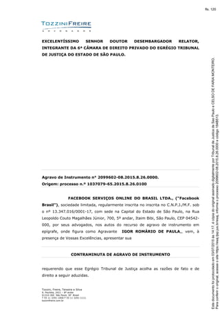 Tozzini, Freire, Teixeira e Silva
A. Paulista, 2421 – 8º andar
01310-300 São Paulo SP Brasil
T 55 11 3291-1000 F 55 11 3291-1111
tozzinifreire.com.br
EXCELENTÍSSIMO SENHOR DOUTOR DESEMBARGADOR RELATOR,
INTEGRANTE DA 6ª CÂMARA DE DIREITO PRIVADO DO EGRÉGIO TRIBUNAL
DE JUSTIÇA DO ESTADO DE SÃO PAULO.
Agravo de Instrumento n° 2099602-08.2015.8.26.0000.
Origem: processo n.º 1037079-65.2015.8.26.0100
FACEBOOK SERVIÇOS ONLINE DO BRASIL LTDA., (“Facebook
Brasil”), sociedade limitada, regularmente inscrita no inscrita no C.N.P.J./M.F. sob
o nº 13.347.016/0001-17, com sede na Capital do Estado de São Paulo, na Rua
Leopoldo Couto Magalhães Júnior, 700, 5º andar, Itaim Bibi, São Paulo, CEP 04542-
000, por seus advogados, nos autos do recurso de agravo de instrumento em
epígrafe, onde figura como Agravante IGOR ROMÁRIO DE PAULA,, vem, à
presença de Vossas Excelências, apresentar sua
CONTRAMINUTA DE AGRAVO DE INSTRUMENTO
requerendo que esse Egrégio Tribunal de Justiça acolha as razões de fato e de
direito a seguir aduzidas.
Paraconferirooriginal,acesseositehttps://esaj.tjsp.jus.br/esaj,informeoprocesso2099602-08.2015.8.26.0000ecódigo184B513.
Estedocumentofoiprotocoladoem03/07/2015às14:17,écópiadooriginalassinadodigitalmenteporTribunaldeJusticadeSaoPauloeCELSODEFARIAMONTEIRO.
fls. 120
 