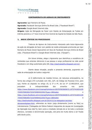 3
CONTRAMINUTA EM AGRAVO DE INSTRUMENTO
Agravante: Igor Romario de Paula.
Agravado: Facebook Serviços Online Do Brasil Ltda. (“Facebook Brasil”)
Agravado: Google Brasil Internet Ltda.
Origem: Ação de Obrigação de Fazer com Pedido de Antecipação de Tutela em
trâmite perante a 2.ª Vara Cível do Foro Central da Capital do Estado de São Paulo.
1. BREVE SÍNTESE DO PROCESSADO
Trata-se de Agravo de Instrumento interposto pelo Autor-Agravante
da ação de obrigação de fazer com pedido de tutela antecipada promovida por Igor
Romario de Paula (Autor-Agravante) em face de Facebook Serviços Online do Brasil
Ltda. (“Facebook Brasil”) e Google Brasil Internet Ltda. (“Google”).
Em breve síntese, alega o Agravante que identificou a existência de
conteúdos que entende ofensivos à sua pessoa e cargo profissional na rede social
Facebook e em blog sustentado pela URL http://dasilvakaolho.blogspot.com.br/.
Diante dessa situação, propôs a presente demanda, pugnando em
sede de antecipação de tutela o seguinte:
a) O deferimento da medida liminar, de natureza antecipatória, na
forma dos artigos 273 cumulado com 461, §3º, do Código de Processo Civil, para
que, frente ao disposto no artigo 19, § 1º e 4º, da Lei nº 12.965/2014, que
procedam à indisponibilidade dos enxertos nos perfis
https://www.facebook.com/crisenapf/photos/a.630797603669672.1073741829.630
744057008360/723270484422383/?type=1&theater e
https://www.facebook.com/crisenapf/photos/a.630797603669672.1073741829.630
744057008360/723270484422383/?type=1&theater e
http://dasilvakaolho.blogspot.com.br/2014/11/os-delegados-aecistas-
deixaramdigitais.html, referentes ao Autor (seja diretamente [nome ou foto] ou
indiretamente [“Delegados de Polícia Federal integrantes da equipe de investigação
da Operação lava Jato”]), bem como a imediata retirada do ar de todo o conteúdo
ofensivo, correlato à denominada operação, sob pena de multa diária a ser fixada
pelo douto juízo;
Paraconferirooriginal,acesseositehttps://esaj.tjsp.jus.br/esaj,informeoprocesso2099602-08.2015.8.26.0000ecódigo184B513.
Estedocumentofoiprotocoladoem03/07/2015às14:17,écópiadooriginalassinadodigitalmenteporTribunaldeJusticadeSaoPauloeCELSODEFARIAMONTEIRO.
fls. 122
 