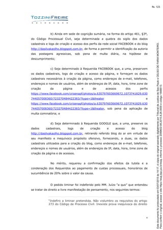 4
b) Ainda em sede de cognição sumária, na forma do artigo 461, §3º,
do Código Processual Civil, seja determinada a quebra do sigilo dos dados
cadastrais e logs de criação e acesso dos perfis da rede social FACEBOOK e do blog
http://dasilvakaolho.blogspot.com.br, de forma a permitir a identificação da autoria
das postagens agressivas, sob pena de multa diária, na hipótese de
descumprimento;
c) Seja determinado à Requerida FACEBOOK que, a uma, preservem
os dados cadastrais, logs de criação e acesso da página, e forneçam os dados
cadastrais necessários à criação da página, como endereços de e-mail, telefones,
endereços e nomes de usuários, além de endereços de IP, data, hora, time zone de
criação da página e de acessos dos perfis
https://www.facebook.com/crisenapf/photos/a.630797603669672.1073741829.630
744057008360/723270484422383/?type=1&theater e
https://www.facebook.com/crisenapf/photos/a.630797603669672.1073741829.630
744057008360/723270484422383/?type=1&theater, sob pena da aplicação de
multa cominatória; e
d) Seja determinado à Requerida GOOGLE que, a uma, preserve os
dados cadastrais, logs de criação e acesso do blog
http://dasilvakaolho.blogspot.com.br, retirando referido blog do ar em virtude de
seu manifesto e inequívoco propósito ofensivo, fornecendo, a duas, os dados
cadastrais utilizados para a criação do blog, como endereços de e-mail, telefones,
endereços e nomes de usuários, além de endereços de IP, data, hora, time zone de
criação da página e de acessos.
No mérito, requereu a confirmação dos efeitos da tutela e a
condenação dos Requeridos ao pagamento de custas processuais, honorários de
sucumbência de 20% sobre o valor da causa.
O pedido liminar foi indeferido pelo MM. Juízo “a quo” que entendeu
se tratar de direito a livre manifestação de pensamento, nos seguintes termos:
“Indefiro a liminar pretendida. Não vislumbro os requisitos do artigo
273 do Código de Processo Civil. Inexiste prova inequívoca do direito
Paraconferirooriginal,acesseositehttps://esaj.tjsp.jus.br/esaj,informeoprocesso2099602-08.2015.8.26.0000ecódigo184B513.
Estedocumentofoiprotocoladoem03/07/2015às14:17,écópiadooriginalassinadodigitalmenteporTribunaldeJusticadeSaoPauloeCELSODEFARIAMONTEIRO.
fls. 123
 
