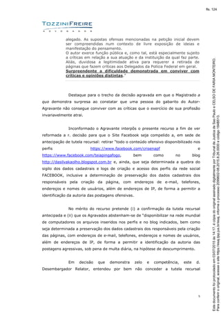5
alegado. As supostas ofensas mencionadas na petição inicial devem
ser compreendidas num contexto de livre exposição de ideias e
manifestação do pensamento.
O autor exerce função pública e, como tal, está especialmente sujeito
a críticas em relação a sua atuação e da instituição da qual faz parte.
Aliás, duvidosa a legitimidade ativa para requerer a retirada de
páginas que fazem críticas aos Delegados da Polícia Federal em geral.
Surpreendente a dificuldade demonstrada em conviver com
críticas e opiniões distintas.”
Destaque para o trecho da decisão agravada em que o Magistrado a
quo demonstra surpresa ao constatar que uma pessoa do gabarito do Autor-
Agravante não consegue conviver com as críticas que o exercício de sua profissão
invariavelmente atrai.
Inconformado o Agravante interpôs o presente recurso a fim de ver
reformada a r. decisão para que o Site Facebook seja compelido a, em sede de
antecipação de tutela recursal: retirar “todo o conteúdo ofensivo disponibilizado nos
perfis https://www.facebook.com/crisenapf e
https://www.facebook.com/teiapingafogo, bem como no blog
http://dasilvakaolho.blogspot.com.br e, ainda, que seja determinada a quebra do
sigilo dos dados cadastrais e logs de criação e acesso dos perfis da rede social
FACEBOOK, inclusive a determinação de preservação dos dados cadastrais dos
responsáveis pela criação da página, com endereços de e-mail, telefones,
endereços e nomes de usuários, além de endereços de IP, de forma a permitir a
identificação da autoria das postagens ofensivas.
No mérito do recurso pretende (i) a confirmação da tutela recursal
antecipada e (ii) que os Agravados abstenham-se de “disponibilizar na rede mundial
de computadores os arquivos inseridos nos perfis e no blog indicados, bem como
seja determinada a preservação dos dados cadastrais dos responsáveis pela criação
das páginas, com endereços de e-mail, telefones, endereços e nomes de usuários,
além de endereços de IP, de forma a permitir a identificação da autoria das
postagens agressivas, sob pena de multa diária, na hipótese de descumprimento.
Em decisão que demonstra zelo e competência, este d.
Desembargador Relator, entendeu por bem não conceder a tutela recursal
Paraconferirooriginal,acesseositehttps://esaj.tjsp.jus.br/esaj,informeoprocesso2099602-08.2015.8.26.0000ecódigo184B513.
Estedocumentofoiprotocoladoem03/07/2015às14:17,écópiadooriginalassinadodigitalmenteporTribunaldeJusticadeSaoPauloeCELSODEFARIAMONTEIRO.
fls. 124
 