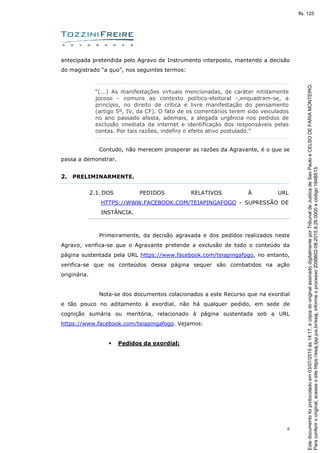 6
antecipada pretendida pelo Agravo de Instrumento interposto, mantendo a decisão
do magistrado “a quo”, nos seguintes termos:
“(...) As manifestações virtuais mencionadas, de caráter nitidamente
jocoso - comuns ao contexto político-eleitoral -,enquadram-se, a
princípio, no direito de crítica e livre manifestação do pensamento
(artigo 5º, IV, da CF). O fato de os comentários terem sido veiculados
no ano passado afasta, ademais, a alegada urgência nos pedidos de
exclusão imediata da internet e identificação dos responsáveis pelas
contas. Por tais razões, indefiro o efeito ativo postulado.”
Contudo, não merecem prosperar as razões da Agravante, é o que se
passa a demonstrar.
2. PRELIMINARMENTE.
2.1.DOS PEDIDOS RELATIVOS À URL
HTTPS://WWW.FACEBOOK.COM/TEIAPINGAFOGO - SUPRESSÃO DE
INSTÂNCIA.
Primeiramente, da decisão agravada e dos pedidos realizados neste
Agravo, verifica-se que o Agravante pretende a exclusão de todo o conteúdo da
página sustentada pela URL https://www.facebook.com/teiapingafogo, no entanto,
verifica-se que os conteúdos dessa página sequer são combatidos na ação
originária.
Nota-se dos documentos colacionados a este Recurso que na exordial
e tão pouco no aditamento à exordial, não há qualquer pedido, em sede de
cognição sumária ou meritória, relacionado à página sustentada sob a URL
https://www.facebook.com/teiapingafogo. Vejamos:
• Pedidos da exordial:
Paraconferirooriginal,acesseositehttps://esaj.tjsp.jus.br/esaj,informeoprocesso2099602-08.2015.8.26.0000ecódigo184B513.
Estedocumentofoiprotocoladoem03/07/2015às14:17,écópiadooriginalassinadodigitalmenteporTribunaldeJusticadeSaoPauloeCELSODEFARIAMONTEIRO.
fls. 125
 