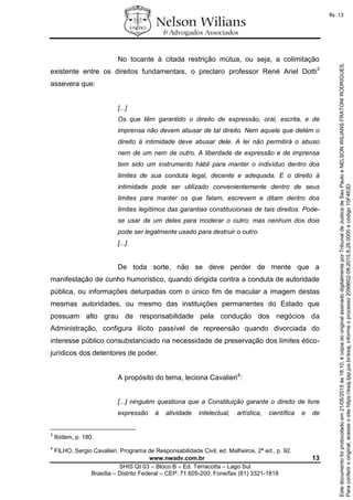 www.nwadv.com.br 13
SHIS QI 03 – Bloco B – Ed. Terracotta – Lago Sul
Brasília – Distrito Federal – CEP: 71.605-200, Fone/fax (61) 3321-1818
No tocante à citada restrição mútua, ou seja, a colimitação
existente entre os direitos fundamentais, o preclaro professor René Ariel Dotti3
assevera que:
[...]
Os que têm garantido o direito de expressão, oral, escrita, e de
imprensa não devem abusar de tal direito. Nem aquele que detém o
direito à intimidade deve abusar dele. A lei não permitirá o abuso
nem de um nem de outro. A liberdade de expressão e de imprensa
tem sido um instrumento hábil para manter o indivíduo dentro dos
limites de sua conduta legal, decente e adequada. E o direito à
intimidade pode ser utilizado convenientemente dentro de seus
limites para manter os que falam, escrevem e ditam dentro dos
limites legítimos das garantias constitucionais de tais direitos. Pode-
se usar de um deles para moderar o outro; mas nenhum dos dois
pode ser legalmente usado para destruir o outro.
[...].
De toda sorte, não se deve perder de mente que a
manifestação de cunho humorístico, quando dirigida contra a conduta de autoridade
pública, ou informações deturpadas com o único fim de macular a imagem destas
mesmas autoridades, ou mesmo das instituições permanentes do Estado que
possuam alto grau de responsabilidade pela condução dos negócios da
Administração, configura ilícito passível de repreensão quando divorciada do
interesse público consubstanciado na necessidade de preservação dos limites ético-
jurídicos dos detentores de poder.
A propósito do tema, leciona Cavalieri4
:
[...] ninguém questiona que a Constituição garante o direito de livre
expressão à atividade intelectual, artística, científica e de
3
Ibidem, p. 180.
4
FILHO, Sergio Cavalieri. Programa de Responsabilidade Civil, ed. Malheiros, 2ª ed., p. 92.
Paraconferirooriginal,acesseositehttps://esaj.tjsp.jus.br/esaj,informeoprocesso2099602-08.2015.8.26.0000ecódigo15F463D.
Estedocumentofoiprotocoladoem21/05/2015às18:10,écópiadooriginalassinadodigitalmenteporTribunaldeJusticadeSaoPauloeNELSONWILIANSFRATONIRODRIGUES.
fls. 13
 