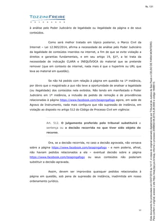 12
à análise pelo Poder Judiciário de legalidade ou ilegalidade da página e de seus
conteúdos.
Como será melhor tratado em tópico posterior, o Marco Civil da
Internet – Lei 12.965/2014, afirma a necessidade de análise pelo Poder Judiciário
da legalidade de conteúdos inseridos na internet, a fim de que se evite violação a
direitos e garantias fundamentais, e em seu artigo 19, §1º, a lei trata da
necessidade de indicação CLARA e INEQUÍVOCA do material que se pretende
remover (que em contexto de internet, nada mais é que o hyperlink ou URL que
leva ao material em questão).
Se não há pedido com relação à página em questão na 1ª instância,
por óbvio que o magistrado a quo não teve a oportunidade de analisar a legalidade
(ou ilegalidade) dos conteúdos nela exibidos. Não tendo em manifestado o Poder
Judiciário em 1ª instância, a inclusão de pedido de remoção e de providências
relacionadas à página https://www.facebook.com/teiapingafogo agora, em sede de
Agravo de Instrumento, nada mais configura que não supressão de instância, em
violação ao disposto no artigo 512 do Código de Processo Civil em vigência:
Art. 512. O julgamento proferido pelo tribunal substituirá a
sentença ou a decisão recorrida no que tiver sido objeto de
recurso.
Ora, se a decisão recorrida, no caso a decisão agravada, não versava
sobre a página https://www.facebook.com/teiapingafogo - e nem poderia, afinal,
não haviam pedidos relacionados a ela – eventual decisão sobre a página
https://www.facebook.com/teiapingafogo ou seus conteúdos não poderiam
substituir a decisão agravada.
Assim, devem ser improvidos quaisquer pedidos relacionados à
página em questão, sob pena de supressão de instância, inadimitida em nosso
ordenamento jurídico.
Paraconferirooriginal,acesseositehttps://esaj.tjsp.jus.br/esaj,informeoprocesso2099602-08.2015.8.26.0000ecódigo184B513.
Estedocumentofoiprotocoladoem03/07/2015às14:17,écópiadooriginalassinadodigitalmenteporTribunaldeJusticadeSaoPauloeCELSODEFARIAMONTEIRO.
fls. 131
 
