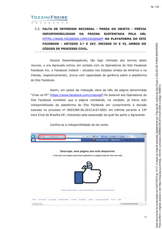 13
2.2. FALTA DE INTERESSE RECURSAL - PERDA DO OBJETO - PRÉVIA
INDISPONIBILIDADE DA PÁGINA SUSTENTADA PELA URL
HTTPS://WWW.FACEBOOK.COM/CRISENAPF NA PLATAFORMA DO SITE
FACEBOOK - ARTIGOS 3.º E 267, INCISOS IV E VI, AMBOS DO
CÓDIGO DE PROCESSO CIVIL.
Doutos Desembargadores, tão logo intimado dos termos deste
recurso, o ora Agravado entrou em contato com os Operadores do Site Facebook
Facebook Inc. e Facebook Ireland – situados nos Estados Unidos da América e na
Irlanda, respectivamente), únicos com capacidade de gerência sobre a plataforma
do Site Facebook.
Assim, em posse da indicação clara da URL da página denominada
“Crise na PF” (https://www.facebook.com/crisenapf) foi possível aos Operadores do
Site Facebook constatar que a página combatida, na verdade, já havia sido
indisponibilizado da plataforma do Site Facebook em cumprimento à decisão
exarada no processo nº 0003389-96.2015.8.07.0001 em trâmite perante a 19ª
Vara Cível de Brasília-DF, interposto pela associação da qual faz parte o Agravante.
Confira-se a indisponibilidade de tal conta:
Paraconferirooriginal,acesseositehttps://esaj.tjsp.jus.br/esaj,informeoprocesso2099602-08.2015.8.26.0000ecódigo184B513.
Estedocumentofoiprotocoladoem03/07/2015às14:17,écópiadooriginalassinadodigitalmenteporTribunaldeJusticadeSaoPauloeCELSODEFARIAMONTEIRO.
fls. 132
 