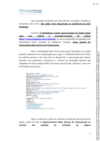 14
Logo, quaisquer conteúdos que nela estavam veiculados, incluindo os
reclamados pelo Autor, não estão mais disponíveis na plataforma do Site
Facebook.
Portanto, é indubitável a perda superveniente do objeto desta
ação com relação à exclusão/remoção da página
https://www.facebook.com/crisenapf, eis que as publicações vergastadas pelo
Demandante foram excluídas da plataforma Facebook antes mesmo da
interposição deste Agravo de Instrumento.
Aliás, a interposição deste recurso para discutir tal página é um tanto
estranha, levando-se em consideração que a ação n.º 0003389-96.2015.8.07.0001
em trâmite perante a 19ª Vara Cível de Brasília-DF, é patrocinada pelo mesmo
escritório que representa o Agravante e, membro da Associação Nacional dos
Delegados de Polícia Federal ADPF que Autora naquela ação. Vejamos o print com
informações do processo:
Logo, é indiscutível a falta de interesse recursal derivada da perda de
objeto, sendo de rigor o desprovimento deste Agravo de Instrumento no
tocante aos pedidos de exclusão da página
Paraconferirooriginal,acesseositehttps://esaj.tjsp.jus.br/esaj,informeoprocesso2099602-08.2015.8.26.0000ecódigo184B513.
Estedocumentofoiprotocoladoem03/07/2015às14:17,écópiadooriginalassinadodigitalmenteporTribunaldeJusticadeSaoPauloeCELSODEFARIAMONTEIRO.
fls. 133
 