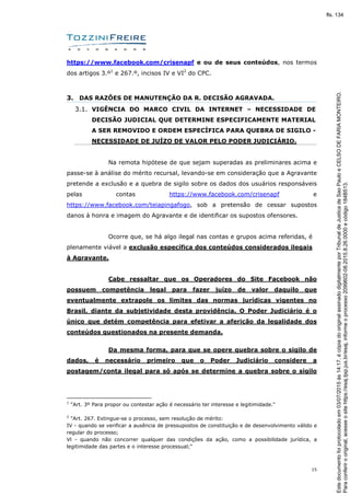 15
https://www.facebook.com/crisenapf e ou de seus conteúdos, nos termos
dos artigos 3.º1
e 267.º, incisos IV e VI2
do CPC.
3. DAS RAZÕES DE MANUTENÇÃO DA R. DECISÃO AGRAVADA.
3.1. VIGÊNCIA DO MARCO CIVIL DA INTERNET – NECESSIDADE DE
DECISÃO JUDICIAL QUE DETERMINE ESPECIFICAMENTE MATERIAL
A SER REMOVIDO E ORDEM ESPECÍFICA PARA QUEBRA DE SIGILO -
NECESSIDADE DE JUÍZO DE VALOR PELO PODER JUDICIÁRIO.
Na remota hipótese de que sejam superadas as preliminares acima e
passe-se à análise do mérito recursal, levando-se em consideração que a Agravante
pretende a exclusão e a quebra de sigilo sobre os dados dos usuários responsáveis
pelas contas https://www.facebook.com/crisenapf e
https://www.facebook.com/teiapingafogo, sob a pretensão de cessar supostos
danos à honra e imagem do Agravante e de identificar os supostos ofensores.
Ocorre que, se há algo ilegal nas contas e grupos acima referidas, é
plenamente viável a exclusão específica dos conteúdos considerados ilegais
à Agravante.
Cabe ressaltar que os Operadores do Site Facebook não
possuem competência legal para fazer juízo de valor daquilo que
eventualmente extrapole os limites das normas jurídicas vigentes no
Brasil, diante da subjetividade desta providência. O Poder Judiciário é o
único que detém competência para efetivar a aferição da legalidade dos
conteúdos questionados na presente demanda.
Da mesma forma, para que se opere quebra sobre o sigilo de
dados, é necessário primeiro que o Poder Judiciário considere a
postagem/conta ilegal para só após se determine a quebra sobre o sigilo
1
"Art. 3º Para propor ou contestar ação é necessário ter interesse e legitimidade."
2
"Art. 267. Extingue-se o processo, sem resolução de mérito:
IV - quando se verificar a ausência de pressupostos de constituição e de desenvolvimento válido e
regular do processo;
Vl - quando não concorrer qualquer das condições da ação, como a possibilidade jurídica, a
legitimidade das partes e o interesse processual;"
Paraconferirooriginal,acesseositehttps://esaj.tjsp.jus.br/esaj,informeoprocesso2099602-08.2015.8.26.0000ecódigo184B513.
Estedocumentofoiprotocoladoem03/07/2015às14:17,écópiadooriginalassinadodigitalmenteporTribunaldeJusticadeSaoPauloeCELSODEFARIAMONTEIRO.
fls. 134
 