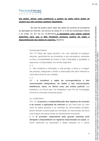 16
dos dados. Afinal, nada justificaria a quebra de sigilo sobre dados de
usuário que não cometeu qualquer ilegalidade.
No caso de quebra sobre sigilo dos dados de usuários de provedores
de aplicações de internet, nos termos do artigo 5º, X e XII da Constituição Federal
e do artigo 10, §1º da Lei 12.965/2014, é necessária uma ordem judicial
específica para que o Site Facebook promova quebra de sigilo e
disponibilização dos dados de usuários. Vejamos:
Constituição Federal:
“Art. 5º Todos são iguais perante a lei, sem distinção de qualquer
natureza, garantindo-se aos brasileiros e aos estrangeiros residentes
no País a inviolabilidade do direito à vida, à liberdade, à igualdade, à
segurança e à propriedade, nos termos seguintes:
(...)
X - são invioláveis a intimidade, a vida privada, a honra e a imagem
das pessoas, assegurado o direito a indenização pelo dano material ou
moral decorrente de sua violação;
(...)
XII - é inviolável o sigilo da correspondência e das
comunicações telegráficas, de dados e das comunicações
telefônicas, salvo, no último caso, por ordem judicial, nas
hipóteses e na forma que a lei estabelecer para fins de investigação
criminal ou instrução processual penal;
Lei 12.965/2014:
“Art. 10. A guarda e a disponibilização dos registros de conexão
e de acesso a aplicações de internet de que trata esta Lei, bem
como de dados pessoais e do conteúdo de comunicações privadas,
devem atender à preservação da intimidade, da vida privada, da honra
e da imagem das partes direta ou indiretamente envolvidas.
§ 1o O provedor responsável pela guarda somente será
obrigado a disponibilizar os registros mencionados no caput, de
forma autônoma ou associados a dados pessoais ou a outras
Paraconferirooriginal,acesseositehttps://esaj.tjsp.jus.br/esaj,informeoprocesso2099602-08.2015.8.26.0000ecódigo184B513.
Estedocumentofoiprotocoladoem03/07/2015às14:17,écópiadooriginalassinadodigitalmenteporTribunaldeJusticadeSaoPauloeCELSODEFARIAMONTEIRO.
fls. 135
 