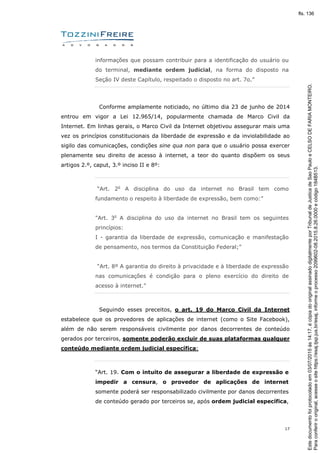 17
informações que possam contribuir para a identificação do usuário ou
do terminal, mediante ordem judicial, na forma do disposto na
Seção IV deste Capítulo, respeitado o disposto no art. 7o.”
Conforme amplamente noticiado, no último dia 23 de junho de 2014
entrou em vigor a Lei 12.965/14, popularmente chamada de Marco Civil da
Internet. Em linhas gerais, o Marco Civil da Internet objetivou assegurar mais uma
vez os princípios constitucionais da liberdade de expressão e da inviolabilidade ao
sigilo das comunicações, condições sine qua non para que o usuário possa exercer
plenamente seu direito de acesso à internet, a teor do quanto dispõem os seus
artigos 2.º, caput, 3.º inciso II e 8º:
“Art. 2o
A disciplina do uso da internet no Brasil tem como
fundamento o respeito à liberdade de expressão, bem como:”
"Art. 3o
A disciplina do uso da internet no Brasil tem os seguintes
princípios:
I - garantia da liberdade de expressão, comunicação e manifestação
de pensamento, nos termos da Constituição Federal;”
“Art. 8º A garantia do direito à privacidade e à liberdade de expressão
nas comunicações é condição para o pleno exercício do direito de
acesso à internet."
Seguindo esses preceitos, o art. 19 do Marco Civil da Internet
estabelece que os provedores de aplicações de internet (como o Site Facebook),
além de não serem responsáveis civilmente por danos decorrentes de conteúdo
gerados por terceiros, somente poderão excluir de suas plataformas qualquer
conteúdo mediante ordem judicial específica:
“Art. 19. Com o intuito de assegurar a liberdade de expressão e
impedir a censura, o provedor de aplicações de internet
somente poderá ser responsabilizado civilmente por danos decorrentes
de conteúdo gerado por terceiros se, após ordem judicial específica,
Paraconferirooriginal,acesseositehttps://esaj.tjsp.jus.br/esaj,informeoprocesso2099602-08.2015.8.26.0000ecódigo184B513.
Estedocumentofoiprotocoladoem03/07/2015às14:17,écópiadooriginalassinadodigitalmenteporTribunaldeJusticadeSaoPauloeCELSODEFARIAMONTEIRO.
fls. 136
 