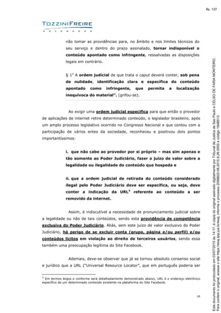 18
não tomar as providências para, no âmbito e nos limites técnicos do
seu serviço e dentro do prazo assinalado, tornar indisponível o
conteúdo apontado como infringente, ressalvadas as disposições
legais em contrário.
§ 1o
A ordem judicial de que trata o caput deverá conter, sob pena
de nulidade, identificação clara e específica do conteúdo
apontado como infringente, que permita a localização
inequívoca do material”. (grifou-se).
Ao exigir uma ordem judicial específica para que então o provedor
de aplicações de internet retire determinado conteúdo, o legislador brasileiro, após
um amplo processo legislativo ocorrido no Congresso Nacional e que contou com a
participação de vários entes da sociedade, reconheceu e positivou dois pontos
importantíssimos:
i. que não cabe ao provedor por si próprio – mas sim apenas e
tão somente ao Poder Judiciário, fazer o juízo de valor sobre a
legalidade ou ilegalidade do conteúdo que hospeda e
ii. que a ordem judicial de retirada do conteúdo considerado
ilegal pelo Poder Judiciário deve ser específica, ou seja, deve
conter a indicação da URL3
referente ao conteúdo a ser
removido da internet.
Assim, é indiscutível a necessidade de pronunciamento judicial sobre
a legalidade ou não de tais conteúdos, sendo esta providência de competência
exclusiva do Poder Judiciário. Aliás, sem este juízo de valor exclusivo do Poder
Judiciário, há perigo de se excluir conta (grupo, página e/ou perfil) e/ou
conteúdos lícitos em violação ao direito de terceiros usuários, sendo essa
também uma preocupação legítima do Site Facebook.
Ademais, deve-se observar que já se tornou absoluto consenso social
e jurídico que a URL (“Universal Resource Locator”, que em português poderia ser
3
Em termos leigos e conforme será detalhadamente demonstrado abaixo, URL é o endereço eletrônico
específico de um determinado conteúdo existente na plataforma do Site Facebook.
Paraconferirooriginal,acesseositehttps://esaj.tjsp.jus.br/esaj,informeoprocesso2099602-08.2015.8.26.0000ecódigo184B513.
Estedocumentofoiprotocoladoem03/07/2015às14:17,écópiadooriginalassinadodigitalmenteporTribunaldeJusticadeSaoPauloeCELSODEFARIAMONTEIRO.
fls. 137
 