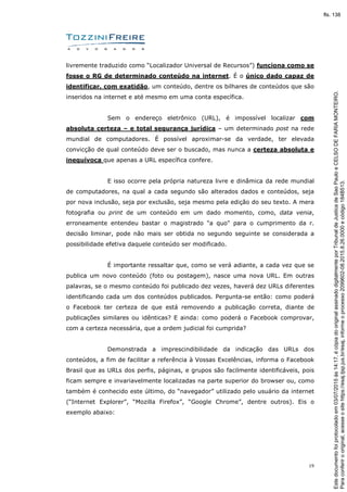 19
livremente traduzido como “Localizador Universal de Recursos”) funciona como se
fosse o RG de determinado conteúdo na internet. É o único dado capaz de
identificar, com exatidão, um conteúdo, dentre os bilhares de conteúdos que são
inseridos na internet e até mesmo em uma conta específica.
Sem o endereço eletrônico (URL), é impossível localizar com
absoluta certeza – e total segurança jurídica – um determinado post na rede
mundial de computadores. É possível aproximar-se da verdade, ter elevada
convicção de qual conteúdo deve ser o buscado, mas nunca a certeza absoluta e
inequívoca que apenas a URL específica confere.
E isso ocorre pela própria natureza livre e dinâmica da rede mundial
de computadores, na qual a cada segundo são alterados dados e conteúdos, seja
por nova inclusão, seja por exclusão, seja mesmo pela edição do seu texto. A mera
fotografia ou print de um conteúdo em um dado momento, como, data venia,
erroneamente entendeu bastar o magistrado "a quo" para o cumprimento da r.
decisão liminar, pode não mais ser obtida no segundo seguinte se considerada a
possibilidade efetiva daquele conteúdo ser modificado.
É importante ressaltar que, como se verá adiante, a cada vez que se
publica um novo conteúdo (foto ou postagem), nasce uma nova URL. Em outras
palavras, se o mesmo conteúdo foi publicado dez vezes, haverá dez URLs diferentes
identificando cada um dos conteúdos publicados. Pergunta-se então: como poderá
o Facebook ter certeza de que está removendo a publicação correta, diante de
publicações similares ou idênticas? E ainda: como poderá o Facebook comprovar,
com a certeza necessária, que a ordem judicial foi cumprida?
Demonstrada a imprescindibilidade da indicação das URLs dos
conteúdos, a fim de facilitar a referência à Vossas Excelências, informa o Facebook
Brasil que as URLs dos perfis, páginas, e grupos são facilmente identificáveis, pois
ficam sempre e invariavelmente localizadas na parte superior do browser ou, como
também é conhecido este último, do “navegador” utilizado pelo usuário da internet
(“Internet Explorer”, “Mozilla Firefox”, “Google Chrome”, dentre outros). Eis o
exemplo abaixo:
Paraconferirooriginal,acesseositehttps://esaj.tjsp.jus.br/esaj,informeoprocesso2099602-08.2015.8.26.0000ecódigo184B513.
Estedocumentofoiprotocoladoem03/07/2015às14:17,écópiadooriginalassinadodigitalmenteporTribunaldeJusticadeSaoPauloeCELSODEFARIAMONTEIRO.
fls. 138
 