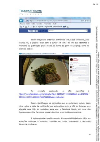 20
Já em relação aos endereços eletrônicos (URLs) dos conteúdos, para
localizá-los, é preciso clicar com o cursor em cima do link que identifica o
momento da publicação (logo abaixo do nome do perfil ou página), como no
exemplo abaixo:
No exemplo destacado, a URL específica é
https://www.facebook.com/photo.php?fbid=826592594043015&set=a.13937992
6097622.16595.100000768470200&type=1&theater.
Assim, identificados os conteúdos que se pretendem excluir, basta
clicar sobre a data da publicação que automaticamente a URL do browser será
alterada para URL do conteúdo, para que o Facebook Brasil, por meio dos
Operadores do Site Facebook, possam localizar os conteúdos combatidos.
A jurisprudência é pacífica quanto à imprescindibilidade das URLs em
situações análogas à presente, inclusive em casos envolvendo o Agravado
Facebook, confira-se:
Paraconferirooriginal,acesseositehttps://esaj.tjsp.jus.br/esaj,informeoprocesso2099602-08.2015.8.26.0000ecódigo184B513.
Estedocumentofoiprotocoladoem03/07/2015às14:17,écópiadooriginalassinadodigitalmenteporTribunaldeJusticadeSaoPauloeCELSODEFARIAMONTEIRO.
fls. 139
 