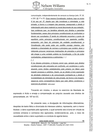www.nwadv.com.br 14
SHIS QI 03 – Bloco B – Ed. Terracotta – Lago Sul
Brasília – Distrito Federal – CEP: 71.605-200, Fone/fax (61) 3321-1818
comunicação, independentemente de censura ou licença (arts. 5º, IX,
e 220, §§ 1º e 2º). Essa mesma Constituição, todavia, logo no inciso
X do seu art. 5º, dispõe que ‘são invioláveis a intimidade, a vida
privada, a honra e a imagem das pessoas, assegurado o direito à
indenização pelo dano material ou moral decorrente de sua violação’.
Isso evidencia que, na temática atinente aos direitos e garantias
fundamentais, esses dois princípios constitucionais se confrontam e
devem ser conciliados. É tarefa do intérprete encontrar o ponto de
equilíbrio entre princípios constitucionais em aparente conflito,
porquanto, em face do princípio da unidade constitucional, a
Constituição não pode estar em conflito consigo mesma, não
obstante a diversidade de normas e princípios que contém; deve o
intérprete procurar recíprocas implicações de preceitos e princípios
até chegar a uma vontade unitária na Constituição, a fim de evitar
contradições, antagonismos e antinomias. (...)
[...]
À luz desses princípios, é forçoso convir que, sempre que direitos
constitucionais são colocados em confronto, um condiciona o outro,
atuando como limites estabelecidos pela própria Lei Maior para
impedir excessos e arbítrios. Assim, se ao direito à livre expressão
da atividade intelectual e de comunicação contrapõe-se o direito à
inviolabilidade da intimidade da vida privada, da honra e da imagem,
segue-se como conseqüência lógica que este último condiciona o
exercício do primeiro. [grifo nosso].
Trocando em miúdos, o abuso no exercício da liberdade de
expressão é ilícito e enseja a compensação ao prejuízo causado aos direitos de
personalidade, art. 187 do CC.
No presente caso, a divulgação de informações difamatórias,
despidas de lastro fático e divorciada do interesse coletivo, representa, sem o menor
titubear, o dano suportado pelo agravante, o qual somente veio à lume em virtude da
conduta omissiva e comissiva dos agravados, evidenciando-se, pois, o nexo de
causalidade entre o dano suportado e a conduta do agente lesivo.
Paraconferirooriginal,acesseositehttps://esaj.tjsp.jus.br/esaj,informeoprocesso2099602-08.2015.8.26.0000ecódigo15F463D.
Estedocumentofoiprotocoladoem21/05/2015às18:10,écópiadooriginalassinadodigitalmenteporTribunaldeJusticadeSaoPauloeNELSONWILIANSFRATONIRODRIGUES.
fls. 14
 