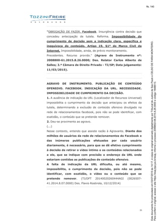 21
"OBRIGAÇÃO DE FAZER. Facebook. Insurgência contra decisão que
concedeu antecipação de tutela. Reforma. Impossibilidade do
cumprimento de decisão sem a indicação clara, específica e
inequívoca do conteúdo. Artigo 19, §1º do Marco Civil da
Internet. Impossibilidade, ainda, de prévio monitoramento.
Precedentes. Recurso provido." (Agravo de Instrumento nº:
2008800-61.2015.8.26.0000; Des. Relator Carlos Alberto de
Salles; 3.ª Câmara de Direito Privado - TJ/SP; Data julgamento:
11/03/2015).
AGRAVO DE INSTRUMENTO. PUBLICAÇÃO DE CONTEÚDO
OFENSIVO. FACEBOOK. INDICAÇÃO DA URL. NECESSIDADE.
IMPOSSIBILIDADE DE CUMPRIMENTO DA DECISÃO.
1. A ausência de indicação da URL (Localizador de Recursos Universal)
impossibilita o cumprimento da decisão que antecipou os efeitos da
tutela, determinando a exclusão de conteúdo ofensivo divulgado na
rede de relacionamentos facebook, pois não se pode identificar, com
exatidão, o conteúdo que se pretende remover.
2. Deu-se provimento ao agravo.
(...)
Nesse contexto, entendo que assiste razão à Agravante. Diante dos
milhões de usuários da rede de relacionamentos do Facebook e
das inúmeras publicações efetuadas por cada usuário
diariamente, é necessário, para que se dê efetivo cumprimento
à decisão de retirar o vídeo íntimo e os conteúdos relacionados
a ele, que se indique com precisão o endereço da URL onde
estariam contidas as publicações de conteúdo ofensivo.
A falta de indicação da URL dificulta, ou até mesmo,
impossibilita, o cumprimento da decisão, pois não se pode
identificar, com exatidão, o vídeo ou o conteúdo que se
pretende remover. (TJ/DFT 20140020260444AGI (0026507-
41.2014.8.07.0000) Des. Flavio Rostirola, 10/12/2014)
Paraconferirooriginal,acesseositehttps://esaj.tjsp.jus.br/esaj,informeoprocesso2099602-08.2015.8.26.0000ecódigo184B513.
Estedocumentofoiprotocoladoem03/07/2015às14:17,écópiadooriginalassinadodigitalmenteporTribunaldeJusticadeSaoPauloeCELSODEFARIAMONTEIRO.
fls. 140
 