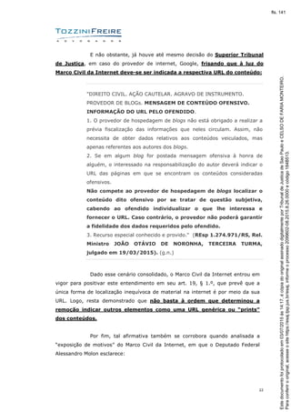 22
E não obstante, já houve até mesmo decisão do Superior Tribunal
de Justiça, em caso do provedor de internet, Google, frisando que à luz do
Marco Civil da Internet deve-se ser indicada a respectiva URL do conteúdo:
"DIREITO CIVIL. AÇÃO CAUTELAR. AGRAVO DE INSTRUMENTO.
PROVEDOR DE BLOGs. MENSAGEM DE CONTEÚDO OFENSIVO.
INFORMAÇÃO DO URL PELO OFENDIDO.
1. O provedor de hospedagem de blogs não está obrigado a realizar a
prévia fiscalização das informações que neles circulam. Assim, não
necessita de obter dados relativos aos conteúdos veiculados, mas
apenas referentes aos autores dos blogs.
2. Se em algum blog for postada mensagem ofensiva à honra de
alguém, o interessado na responsabilização do autor deverá indicar o
URL das páginas em que se encontram os conteúdos consideradas
ofensivos.
Não compete ao provedor de hospedagem de blogs localizar o
conteúdo dito ofensivo por se tratar de questão subjetiva,
cabendo ao ofendido individualizar o que lhe interessa e
fornecer o URL. Caso contrário, o provedor não poderá garantir
a fidelidade dos dados requeridos pelo ofendido.
3. Recurso especial conhecido e provido." (REsp 1.274.971/RS, Rel.
Ministro JOÃO OTÁVIO DE NORONHA, TERCEIRA TURMA,
julgado em 19/03/2015). (g.n.)
Dado esse cenário consolidado, o Marco Civil da Internet entrou em
vigor para positivar este entendimento em seu art. 19, § 1.º, que prevê que a
única forma de localização inequívoca de material na internet é por meio da sua
URL. Logo, resta demonstrado que não basta à ordem que determinou a
remoção indicar outros elementos como uma URL genérica ou “prints”
dos conteúdos.
Por fim, tal afirmativa também se corrobora quando analisada a
“exposição de motivos” do Marco Civil da Internet, em que o Deputado Federal
Alessandro Molon esclarece:
Paraconferirooriginal,acesseositehttps://esaj.tjsp.jus.br/esaj,informeoprocesso2099602-08.2015.8.26.0000ecódigo184B513.
Estedocumentofoiprotocoladoem03/07/2015às14:17,écópiadooriginalassinadodigitalmenteporTribunaldeJusticadeSaoPauloeCELSODEFARIAMONTEIRO.
fls. 141
 