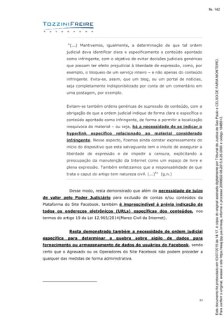 23
“(...) Mantivemos, igualmente, a determinação de que tal ordem
judicial deva identificar clara e especificamente o conteúdo apontado
como infringente, com o objetivo de evitar decisões judiciais genéricas
que possam ter efeito prejudicial à liberdade de expressão, como, por
exemplo, o bloqueio de um serviço inteiro – e não apenas do conteúdo
infringente. Evita-se, assim, que um blog, ou um portal de notícias,
seja completamente indisponibilizado por conta de um comentário em
uma postagem, por exemplo.
Evitam-se também ordens genéricas de supressão de conteúdo, com a
obrigação de que a ordem judicial indique de forma clara e específica o
conteúdo apontado como infringente, de forma a permitir a localização
inequívoca do material – ou seja, há a necessidade de se indicar o
hyperlink específico relacionado ao material considerado
infringente. Nesse aspecto, fizemos ainda constar expressamente do
início do dispositivo que esta salvaguarda tem o intuito de assegurar a
liberdade de expressão e de impedir a censura, explicitando a
preocupação da manutenção da Internet como um espaço de livre e
plena expressão. Também enfatizamos que a responsabilidade de que
trata o caput do artigo tem natureza civil. (...)4
” (g.n.)
Desse modo, resta demonstrado que além da necessidade de juízo
de valor pelo Poder Judiciário para exclusão de contas e/ou conteúdos da
Plataforma do Site Facebook, também é imprescindível à prévia indicação de
todos os endereços eletrônicos (URLs) específicas dos conteúdos, nos
termos do artigo 19 da Lei 12.965/2014(Marco Civil da Internet).
Resta demonstrado também a necessidade de ordem judicial
específica para determinar a quebra sobre sigilo de dados para
fornecimento ou armazenamento de dados de usuários do Facebook, sendo
certo que o Agravado ou os Operadores do Site Facebook não podem proceder a
qualquer das medidas de forma administrativa.
Paraconferirooriginal,acesseositehttps://esaj.tjsp.jus.br/esaj,informeoprocesso2099602-08.2015.8.26.0000ecódigo184B513.
Estedocumentofoiprotocoladoem03/07/2015às14:17,écópiadooriginalassinadodigitalmenteporTribunaldeJusticadeSaoPauloeCELSODEFARIAMONTEIRO.
fls. 142
 