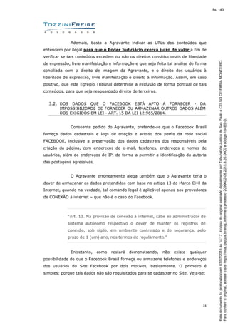 24
Ademais, basta a Agravante indicar as URLs dos conteúdos que
entendem por ilegal para que o Poder Judiciário exerça juízo de valor a fim de
verificar se tais conteúdos excedem ou não os direitos constitucionais de liberdade
de expressão, livre manifestação e informação e que seja feita tal análise de forma
conciliada com o direito de imagem da Agravante, e o direito dos usuários à
liberdade de expressão, livre manifestação e direito à informação. Assim, em caso
positivo, que este Egrégio Tribunal determine a exclusão de forma pontual de tais
conteúdos, para que seja resguardado direito de terceiros.
3.2. DOS DADOS QUE O FACEBOOK ESTÁ APTO A FORNECER - DA
IMPOSSIBILIDADE DE FORNECER OU ARMAZENAR OUTROS DADOS ALÉM
DOS EXIGIDOS EM LEI - ART. 15 DA LEI 12.965/2014.
Consoante pedido do Agravante, pretende-se que o Facebook Brasil
forneça dados cadastrais e logs de criação e acesso dos perfis da rede social
FACEBOOK, inclusive a preservação dos dados cadastrais dos responsáveis pela
criação da página, com endereços de e-mail, telefones, endereços e nomes de
usuários, além de endereços de IP, de forma a permitir a identificação da autoria
das postagens agressivas.
O Agravante erroneamente alega também que o Agravante teria o
dever de armazenar os dados pretendidos com base no artigo 13 do Marco Civil da
Internet, quando na verdade, tal comando legal é aplicável apenas aos provedores
de CONEXÃO à internet – que não é o caso do Facebook.
“Art. 13. Na provisão de conexão à internet, cabe ao administrador de
sistema autônomo respectivo o dever de manter os registros de
conexão, sob sigilo, em ambiente controlado e de segurança, pelo
prazo de 1 (um) ano, nos termos do regulamento.”
Entretanto, como restará demonstrando, não existe qualquer
possibilidade de que o Facebook Brasil forneça ou armazene telefones e endereços
dos usuários do Site Facebook por dois motivos, basicamente. O primeiro é
simples: porque tais dados não são requisitados para se cadastrar no Site. Veja-se:
Paraconferirooriginal,acesseositehttps://esaj.tjsp.jus.br/esaj,informeoprocesso2099602-08.2015.8.26.0000ecódigo184B513.
Estedocumentofoiprotocoladoem03/07/2015às14:17,écópiadooriginalassinadodigitalmenteporTribunaldeJusticadeSaoPauloeCELSODEFARIAMONTEIRO.
fls. 143
 