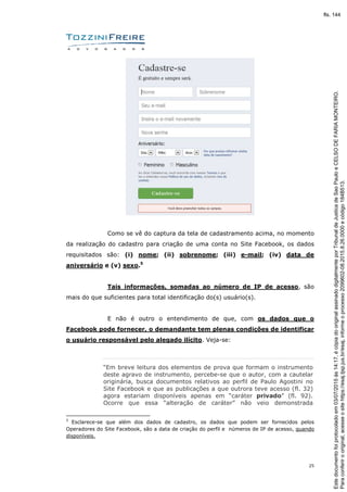 25
Como se vê do captura da tela de cadastramento acima, no momento
da realização do cadastro para criação de uma conta no Site Facebook, os dados
requisitados são: (i) nome; (ii) sobrenome; (iii) e-mail; (iv) data de
aniversário e (v) sexo.5
Tais informações, somadas ao número de IP de acesso, são
mais do que suficientes para total identificação do(s) usuário(s).
E não é outro o entendimento de que, com os dados que o
Facebook pode fornecer, o demandante tem plenas condições de identificar
o usuário responsável pelo alegado ilícito. Veja-se:
“Em breve leitura dos elementos de prova que formam o instrumento
deste agravo de instrumento, percebe-se que o autor, com a cautelar
originária, busca documentos relativos ao perfil de Paulo Agostini no
Site Facebook e que as publicações a que outrora teve acesso (fl. 32)
agora estariam disponíveis apenas em “caráter privado” (fl. 92).
Ocorre que essa “alteração de caráter” não veio demonstrada
5
Esclarece-se que além dos dados de cadastro, os dados que podem ser fornecidos pelos
Operadores do Site Facebook, são a data de criação do perfil e números de IP de acesso, quando
disponíveis.
Paraconferirooriginal,acesseositehttps://esaj.tjsp.jus.br/esaj,informeoprocesso2099602-08.2015.8.26.0000ecódigo184B513.
Estedocumentofoiprotocoladoem03/07/2015às14:17,écópiadooriginalassinadodigitalmenteporTribunaldeJusticadeSaoPauloeCELSODEFARIAMONTEIRO.
fls. 144
 