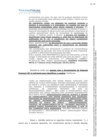 26
minimamente nos autos. Ou seja, não há qualquer elemento mínimo
de que as publicações ditas ofensivas ainda existam, mesmo que em
caráter apenas privado.
Há relevância, ainda, na alegação de possível violação a
direitos à privacidade e à intimidade, na medida em que as
informações pretendidas obter dizem respeito a terceiro. Em
demandas concernentes a ofensas praticadas via internet, é comum a
busca de informações do gênero junto aos provedores e essa busca se
justifica especialmente diante da necessidade de identificação do
ofensor. A hipótese, porém, é diversa: o terceiro em questão é
identificado como Paulo Agostini e, pelo que se depreende da
publicação da fl. 32, é condômino de algum condomínio
administrado pela parte agravada.
Assim, aparentemente, os documentos de que o agravado dispõe
inclusive são suficientes para o ajuizamento da demanda
reparatória.(...).”
Tais considerações bem demonstram a ausência de verossimilhança
nas alegações da agravada, bem como de perigo de dano irreparável,
a justificar o deferimento da antecipação da tutela.
Ante o exposto, DOU PROVIMENTO ao agravo de instrumento, a fim de
revogar a antecipação da tutela deferida pelo juízo de origem.” (g.n.)
(TJ/RS; Agravo de Instrumento n.º 70061942744, 0386837-
87.2014.8.21.7000; Relator Desembargador EUGÊNIO FACCHINI
NETO; 9.ª Câmara Cível; Publicação: 30/03/2015).
Ressalta-se ainda que apenas com o fornecimento do Internet
Protocol (IP) é suficiente para identificar o usuário. Confira-se:
“AÇÃO DE INDENIZAÇÃO POR DANOS MORAIS CUMULADA COM
PEDIDO DE TUTELA ANTECIPADA. DECISÃO AGRAVADA QUE DEFERIU
EM PARTE A TUTELA DE URGÊNCIA PARA DETERMINAR A RETIRADA
DAS IMAGENS E COMENTÁRIOS DESABONADORES À ATIVIDADE
COMERCIAL DA AGRAVADA POSTADOS EM SITE DE
RELACIONAMENTO ORKUT , BEM COMO O FORNECIMENTO PELA
AGRAVANTE DOS DADOS PESSOAIS DOS USUÁRIOS RESPONSÁVEIS
PELO PERFIL FALSO. IRRESIGNAÇÃO PARCIAL QUANTO À ORDEM
DE FORNECIMENTO DOS DADOS PESSOAIS DOS USUÁRIOS.
PROVEDOR DE HOSPEDAGEM QUE NÃO TEM OBRIGAÇÃO LEGAL
DE EXIGIR INFORMAÇÕES PARTICULARES QUANDO DA
CRIAÇÃO DA CONTA NO ORKUT . OBRIGATORIEDADE,
TODAVIA, DE FORNECIMENTO DO IP - INTERNET PROTOCOL E
DEMAIS DADOS DISPONÍVEIS EM SEU SERVIDOR, O QUE JÁ
FOI CUMPRIDO PELA AGRAVANTE. RECURSO PROVIDO”.(Agravo
de Instrumento n. 2010.029388-8, Relator: Desembargador Nelson
Schaefer Martins).
Desse v. Acórdão extrai-se os seguintes trechos importantes: “(...)
ocorre que a empresa agravante, em cumprimento parcial à decisão atacada,
Paraconferirooriginal,acesseositehttps://esaj.tjsp.jus.br/esaj,informeoprocesso2099602-08.2015.8.26.0000ecódigo184B513.
Estedocumentofoiprotocoladoem03/07/2015às14:17,écópiadooriginalassinadodigitalmenteporTribunaldeJusticadeSaoPauloeCELSODEFARIAMONTEIRO.
fls. 145
 