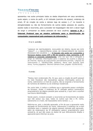 27
apresentou nos autos principais todos os dados disponíveis em seus servidores,
quais sejam, o nome do perfil, a Url indicada (caminho de acesso), endereço de
email, IP de criação da conta e demais logs de acesso (...)” no tocante à
obrigatoriedade ou não de fornecimento de outros dados pessoais do usuário,
assiste razão à recorrente, pois o provedor de hospedagem não tem o dever legal
de exigir e armazenar os dados pessoais de seus usuários, apenas o IP –
Internet Protocol que se mostra suficiente para a identificação do
computador responsável pela postagem da informação.".
E no V. acórdão:
“AGRAVO DE INSTRUMENTO. EXCLUSÃO DE PERFIL FALSO NO SITE
“ORKUT”. (...) INEXISTÊNCIA LEGAL DE FORNECIMENTO DE DADOS
PESSOAIS DO USUÁRIO. (...) O Google não pode ser compelido a
fornecer dados como CPF e RG de usuário, mas, somente, o IP
relativo à conexão estabelecida, uma vez que não é obrigado a
exigir as referidas informações para o cadastro de usuário e páginas
de internet. Agravo de Instrumento parcialmente provido.” (Agravo de
Instrumento n. 70038527586, Relatora: Maria José Schmitt Sant
Anna, Turma julgadora: Décima Câmara Cível, julgado: 02/09/2010).
E ainda:
"Restou bem evidenciado (fls. 8) que, para a criação de perfil pessoal
na rede Facebook são necessárias apenas informações acerca de
nome, sobrenome e e-mail do usuário, não se exigindo o fornecimento
de números de telefone ou do endereço residencial.
Por outro lado, é cediço e confesso que a agravante possui condições
de fornecer, ainda, o endereço de IP utilizado pelo(s) eventual(is)
proprietário(s) da página pessoal para acessá-la, o que vem a auxiliar
sua futura identificação.
Sendo assim, inviável compelir a recorrente ao fornecimento de dados
que não possui (ou seja, todos os outros que não o IP, nome,
sobrenome e e-mail). Ad impossibilia nemo tenetur. (...).
Reforma-se, pois, a decisão agravada, a fim de que a agravante reste
obrigada ao fornecimento do nome, sobrenome e endereço de e-mail
utilizados para o cadastro da página pessoal indicada pelo agravado,
além do endereço(s) de IP utilizado(s) pelo(s) proprietário(s) para
acessá-la, já que são esses os dados de que efetivamente dispõe o
agravante para informar ao juízo.
Paraconferirooriginal,acesseositehttps://esaj.tjsp.jus.br/esaj,informeoprocesso2099602-08.2015.8.26.0000ecódigo184B513.
Estedocumentofoiprotocoladoem03/07/2015às14:17,écópiadooriginalassinadodigitalmenteporTribunaldeJusticadeSaoPauloeCELSODEFARIAMONTEIRO.
fls. 146
 