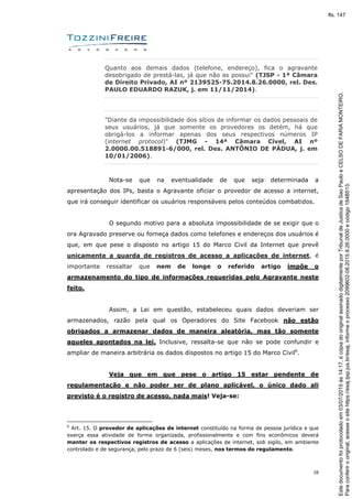 28
Quanto aos demais dados (telefone, endereço), fica o agravante
desobrigado de prestá-las, já que não as possui" (TJSP - 1ª Câmara
de Direito Privado, AI nº 2139525-75.2014.8.26.0000, rel. Des.
PAULO EDUARDO RAZUK, j. em 11/11/2014).
"Diante da impossibilidade dos sítios de informar os dados pessoais de
seus usuários, já que somente os provedores os detém, há que
obrigá-los a informar apenas dos seus respectivos números IP
(internet protocol)" (TJMG - 14ª Câmara Cível, AI nº
2.0000.00.518891-6/000, rel. Des. ANTÔNIO DE PÁDUA, j. em
10/01/2006).
Nota-se que na eventualidade de que seja determinada a
apresentação dos IPs, basta o Agravante oficiar o provedor de acesso a internet,
que irá conseguir identificar os usuários responsáveis pelos conteúdos combatidos.
O segundo motivo para a absoluta impossibilidade de se exigir que o
ora Agravado preserve ou forneça dados como telefones e endereços dos usuários é
que, em que pese o disposto no artigo 15 do Marco Civil da Internet que prevê
unicamente a guarda de registros de acesso a aplicações de internet, é
importante ressaltar que nem de longe o referido artigo impõe o
armazenamento do tipo de informações requeridas pelo Agravante neste
feito.
Assim, a Lei em questão, estabeleceu quais dados deveriam ser
armazenados, razão pela qual os Operadores do Site Facebook não estão
obrigados a armazenar dados de maneira aleatória, mas tão somente
aqueles apontados na lei. Inclusive, ressalta-se que não se pode confundir e
ampliar de maneira arbitrária os dados dispostos no artigo 15 do Marco Civil6
.
Veja que em que pese o artigo 15 estar pendente de
regulamentação e não poder ser de plano aplicável, o único dado ali
previsto é o registro de acesso, nada mais! Veja-se:
6
Art. 15. O provedor de aplicações de internet constituído na forma de pessoa jurídica e que
exerça essa atividade de forma organizada, profissionalmente e com fins econômicos deverá
manter os respectivos registros de acesso a aplicações de internet, sob sigilo, em ambiente
controlado e de segurança, pelo prazo de 6 (seis) meses, nos termos do regulamento.
Paraconferirooriginal,acesseositehttps://esaj.tjsp.jus.br/esaj,informeoprocesso2099602-08.2015.8.26.0000ecódigo184B513.
Estedocumentofoiprotocoladoem03/07/2015às14:17,écópiadooriginalassinadodigitalmenteporTribunaldeJusticadeSaoPauloeCELSODEFARIAMONTEIRO.
fls. 147
 