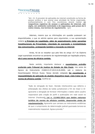 29
“Art. 15. O provedor de aplicações de internet constituído na forma de
pessoa jurídica e que exerça essa atividade de forma organizada,
profissionalmente e com fins econômicos deverá manter os
respectivos registros de acesso a aplicações de internet, sob
sigilo, em ambiente controlado e de segurança, pelo prazo de 6
(seis) meses, nos termos do regulamento. (gn)
Ademais, mesmo que as informações em questão pudessem ser
disponibilizadas, o que se admite apenas para argumentar, a sua apresentação
violaria o Princípio da Legalidade, além de possivelmente violar garantias
Constitucionais da Privacidade, Liberdade de expressão e inviolabilidade
das comunicações, protegendo também a inovação na internet.
Ainda, há de se ressaltar que pelo fato do artigo 15.º do Diploma
Legal supracitado encontrar-se pendente de regulamentação por legislação própria,
ele é uma norma de eficácia contida.
Neste sentido, importante destacar o recentíssimo acórdão
proferido pelo Tribunal de Justiça do Estado de São Paulo, nos autos do
Agravo de Instrumento 2168213-47.2014.8.26.0000, sob a relatoria do
Desembargador Rômulo Russo. Nessa decisão colegiada foi reconhecida a
impossibilidade de aplicação do aludido dispositivo legal, visto tratar-se de
norma de eficácia contida. Confira-se:
“Ação de obrigação de fazer. Decisão interlocutória que deferira a
antecipação dos efeitos da tutela jurisdicional a fim de impor à ré-
agravante a obrigação de fornecer informações e dados sobre usuário
responsável pela criação de perfil e publicações em rede social na
Internet (Facebook). Lei n. 12.965/2014 que detém natureza
jurídica de norma de eficácia contida, desprovida ainda de
regulamentação. Agravante que carreara ao instrumento evidências
de que o cumprimento da determinação judicial guerreada tornara-se
materialmente impossível. Agravo provido.”
Paraconferirooriginal,acesseositehttps://esaj.tjsp.jus.br/esaj,informeoprocesso2099602-08.2015.8.26.0000ecódigo184B513.
Estedocumentofoiprotocoladoem03/07/2015às14:17,écópiadooriginalassinadodigitalmenteporTribunaldeJusticadeSaoPauloeCELSODEFARIAMONTEIRO.
fls. 148
 