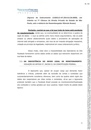 30
(Agravo de Instrumento 2168213-47.2014.8.26.0000, em
trâmite na 7ª Câmara de Direito Privado do Estado de São
Paulo, sob a relatoria do Desembargador Rômulo Russo)
Portanto, conclui-se que a lei que trata do tema está pendente
de regulamentação, sendo que, na eventualidade de se determinar a quebra de
sigilo de dados – o que se admite como mero intuito argumentativo, não se pode
ampliar ou alterar aleatoriamente quais dados o provedores de aplicações de
internet está obrigado a armazenar, sob risco de ser imposta obrigação impossível,
violação ao princípio da legalidade, inadmissível em nosso ordenamento jurídico.
Desse modo, resta claro a impossibilidade dos Operadores do Site
Facebook fornecerem outros dados senão os dados que estiverem disponíveis em
sua base de dados.
3.3. DA INEXISTÊNCIA DO DEVER LEGAL DE MONITORAMENTO.
VIOLAÇÃO AO ARTIGO 5°, INCISO II, DA CONSTITUIÇÃO FEDERAL.
O Agravante que, apesar de ocupar cargo que demanda maior
tolerância a críticas, pretende além da exclusão de contas e conteúdos que
surpreendentemente considerou ofensivos, bem como da quebra sobre sigilo dos
dados dos responsáveis por ditas contas e conteúdos, vê-se que o Agravante
pretende também que o Facebook Brasil proceda ao monitoramento/fiscalização
dos conteúdos e contas gerados por seus usuários. Vejam trecho do pedido deste
Agravo:
Paraconferirooriginal,acesseositehttps://esaj.tjsp.jus.br/esaj,informeoprocesso2099602-08.2015.8.26.0000ecódigo184B513.
Estedocumentofoiprotocoladoem03/07/2015às14:17,écópiadooriginalassinadodigitalmenteporTribunaldeJusticadeSaoPauloeCELSODEFARIAMONTEIRO.
fls. 149
 