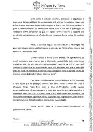 www.nwadv.com.br 15
SHIS QI 03 – Bloco B – Ed. Terracotta – Lago Sul
Brasília – Distrito Federal – CEP: 71.605-200, Fone/fax (61) 3321-1818
Uma coisa é noticiar, informar, denunciar à população a
ocorrência de fatos públicos de seu interesse, sob a forma humorística, mister este
extremamente legítimo e importantíssimo para a defesa dos interesses públicos e
para o desenvolvimento da democracia. Outra coisa é dar azo à publicação de
verdadeira sátira caricatural na qual se agrega opinião pessoal a respeito dos
envolvidos, ridicularizando-os, ofendendo-os e imputando-lhes a prática de condutas
ilícitas.
Aliás, o exercício regular do direito/dever à informação não
pode ser utilizado como justificativa para a agressão da honra alheia, como o que
ocorre no caso apresentado.
Gilmar Mendes e Paulo Gonet Branco, em apontamento de
escol, assinalam que, mesmo que a informação apresentada pelos organismos
midiáticos seja, de fato, ofensiva ao personagem descrito na notícia, esta será
considerada contrária ao ordenamento pátrio nas hipóteses em que o modo por
meio do qual se transmitiu a história esteja dissociado com o legítimo intuito de
informar a sociedade sobre fato de interesse geral5
.
Ora, sem a necessidade de maiores esforços, o que se conclui
é que aquilo que se propagou através dos perfis Polícia Federal em Crise e
Delegado Pinga Fogo, bem como o blog daSilvaKaolho, sendo aqueles
armazenadas pela primeira agravada e essa pela segunda, em nada aproveitou a
sociedade, nem tampouco contribuiu para o engrandecimento dos conceitos das
instituições vinculadas àquilo que restou publicado, não se prestando, como menos,
como instrumento de legitimação da liberdade de manifestação.
Nesse sentido, aliás, é o entendimento consolidado na
jurisprudência, verbis:
5
Ibidem.
Paraconferirooriginal,acesseositehttps://esaj.tjsp.jus.br/esaj,informeoprocesso2099602-08.2015.8.26.0000ecódigo15F463D.
Estedocumentofoiprotocoladoem21/05/2015às18:10,écópiadooriginalassinadodigitalmenteporTribunaldeJusticadeSaoPauloeNELSONWILIANSFRATONIRODRIGUES.
fls. 15
 