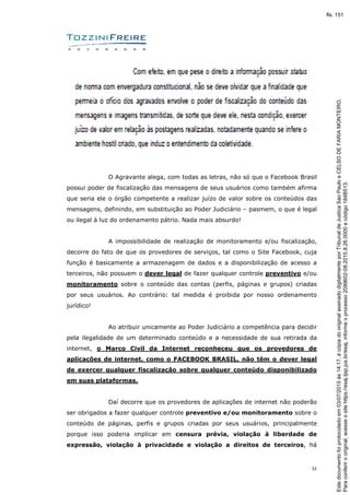 32
O Agravante alega, com todas as letras, não só que o Facebook Brasil
possui poder de fiscalização das mensagens de seus usuários como também afirma
que seria ele o órgão competente a realizar juízo de valor sobre os conteúdos das
mensagens, definindo, em substituição ao Poder Judiciário – pasmem, o que é legal
ou ilegal à luz do ordenamento pátrio. Nada mais absurdo!
A impossibilidade de realização de monitoramento e/ou fiscalização,
decorre do fato de que os provedores de serviços, tal como o Site Facebook, cuja
função é basicamente a armazenagem de dados e a disponibilização de acesso a
terceiros, não possuem o dever legal de fazer qualquer controle preventivo e/ou
monitoramento sobre o conteúdo das contas (perfis, páginas e grupos) criadas
por seus usuários. Ao contrário: tal medida é proibida por nosso ordenamento
jurídico!
Ao atribuir unicamente ao Poder Judiciário a competência para decidir
pela ilegalidade de um determinado conteúdo e a necessidade de sua retirada da
internet, o Marco Civil da Internet reconheceu que os provedores de
aplicações de internet, como o FACEBOOK BRASIL, não têm o dever legal
de exercer qualquer fiscalização sobre qualquer conteúdo disponibilizado
em suas plataformas.
Daí decorre que os provedores de aplicações de internet não poderão
ser obrigados a fazer qualquer controle preventivo e/ou monitoramento sobre o
conteúdo de páginas, perfis e grupos criadas por seus usuários, principalmente
porque isso poderia implicar em censura prévia, violação à liberdade de
expressão, violação à privacidade e violação a direitos de terceiros, há
Paraconferirooriginal,acesseositehttps://esaj.tjsp.jus.br/esaj,informeoprocesso2099602-08.2015.8.26.0000ecódigo184B513.
Estedocumentofoiprotocoladoem03/07/2015às14:17,écópiadooriginalassinadodigitalmenteporTribunaldeJusticaSaoPauloeCELSODEFARIAMONTEIRO.
fls. 151
 
