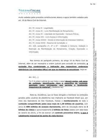 33
muito vedados pelos preceitos constitucionais abaixo e agora também vedados pelo
art. 19 do Marco Civil da Internet.
Art. 5º, inciso II - Legalidade;
Art. 5º, inciso IV - Livre Manifestação de Pensamento;
Art. 5º, inciso IX - Liberdade de Expressão - Censura Prévia;
Art. 5º, inciso XIV - Livre Acesso à Informação;
Art. 5º, inciso XXXIII - Direito à Informação de Interesse Coletivo;
Art. 5º, inciso XXXV - Reserva de Jurisdição; e
Art. 220, parágrafos 1º, 2º e 6º - Vedação à Censura; Vedação à
Restrição da Manifestação do Pensamento, Criação, Expressão e
Informação.
Nos termos do parágrafo primeiro, do artigo 19 do Marco Civil da
Internet, além de ser necessária a ordem judicial para exclusão de conteúdos, a
exclusão fica condicionada a indicação dos respectivos endereços
eletrônicos (as chamadas URLs) em que os mesmos se encontram, Veja-se:
Art. 19 (...)
“§ 1º A ordem judicial de que trata o caput deverá conter, sob pena
de nulidade, identificação clara e específica do conteúdo
apontado como infringente, que permita a localização
inequívoca do material”. (destacou-se)
Note-se, Excelência, que se fosse obrigado a monitorar os conteúdos
gerados pelos usuários da plataforma isso implicaria ao Facebook Brasil que, por
meio dos Operadores do Site Facebook, fizesse o monitoramento de todo o
conteúdo compartilhado pelos seus mais de 1,39 bilhões de usuários, com
cerca de 890 milhões de acessos diariamente, além da veiculação diária de 3
bilhões de vídeos e aproximadamente 2 bilhões de fotos (dados com data-base
de Janeiro de 2015), a fim de exercer um controle preventivo diário, o que é
cabalmente impossível do ponto de vista técnico.
Paraconferirooriginal,acesseositehttps://esaj.tjsp.jus.br/esaj,informeoprocesso2099602-08.2015.8.26.0000ecódigo184B513.
Estedocumentofoiprotocoladoem03/07/2015às14:17,écópiadooriginalassinadodigitalmenteporTribunaldeJusticaSaoPauloeCELSODEFARIAMONTEIRO.
fls. 152
 