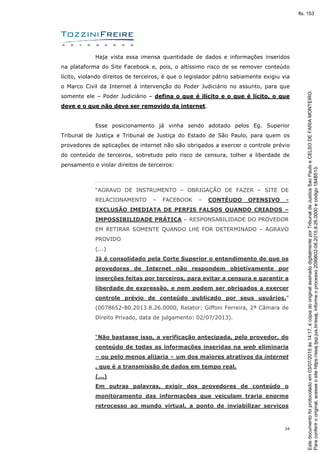 34
Haja vista essa imensa quantidade de dados e informações inseridos
na plataforma do Site Facebook e, pois, o altíssimo risco de se remover conteúdo
lícito, violando direitos de terceiros, é que o legislador pátrio sabiamente exigiu via
o Marco Civil da Internet à intervenção do Poder Judiciário no assunto, para que
somente ele – Poder Judiciário – defina o que é ilícito e o que é lícito, o que
deve e o que não deve ser removido da internet.
Esse posicionamento já vinha sendo adotado pelos Eg. Superior
Tribunal de Justiça e Tribunal de Justiça do Estado de São Paulo, para quem os
provedores de aplicações de internet não são obrigados a exercer o controle prévio
do conteúdo de terceiros, sobretudo pelo risco de censura, tolher a liberdade de
pensamento e violar direitos de terceiros:
“AGRAVO DE INSTRUMENTO – OBRIGAÇÃO DE FAZER – SITE DE
RELACIONAMENTO – FACEBOOK – CONTÉUDO OFENSIVO -
EXCLUSÃO IMEDIATA DE PERFIS FALSOS QUANDO CRIADOS –
IMPOSSIBILIDADE PRÁTICA – RESPONSABILIDADE DO PROVEDOR
EM RETIRAR SOMENTE QUANDO LHE FOR DETERMINADO – AGRAVO
PROVIDO
(...)
Já é consolidado pela Corte Superior o entendimento de que os
provedores de Internet não respondem objetivamente por
inserções feitas por terceiros, para evitar a censura e garantir a
liberdade de expressão, e nem podem ser obrigados a exercer
controle prévio de conteúdo publicado por seus usuários.”
(0078652-80.2013.8.26.0000, Relator: Giffoni Ferreira, 2ª Câmara de
Direito Privado, data de julgamento: 02/07/2013).
“Não bastasse isso, a verificação antecipada, pelo provedor, do
conteúdo de todas as informações inseridas na web eliminaria
– ou pelo menos alijaria – um dos maiores atrativos da internet
, que é a transmissão de dados em tempo real.
(...)
Em outras palavras, exigir dos provedores de conteúdo o
monitoramento das informações que veiculam traria enorme
retrocesso ao mundo virtual, a ponto de inviabilizar serviços
Paraconferirooriginal,acesseositehttps://esaj.tjsp.jus.br/esaj,informeoprocesso2099602-08.2015.8.26.0000ecódigo184B513.
Estedocumentofoiprotocoladoem03/07/2015às14:17,écópiadooriginalassinadodigitalmenteporTribunaldeJusticaSaoPauloeCELSODEFARIAMONTEIRO.
fls. 153
 