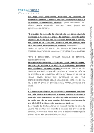 35
que hoje estão amplamente difundidos no cotidiano de
milhares de pessoas. A medida, portanto, teria impacto social e
tecnológico extremamente negativo.” (REsp 1193764/SP, Rel.
Ministra NANCY ANDRIGHI, TERCEIRA TURMA, julgado em
14/12/2010, DJe 08/08/2011)
“O provedor de conteúdo da internet não tem como atividade
intrínseca a fiscalização prévia do conteúdo inserido pelos
usuários, de modo que não se considera defeituoso o serviço,
nos termos do art. 14 do CDC, quando o site não examina nem
filtra os dados e as imagens nele inseridos. Precedentes.”
(AgRg no AREsp 397.800/SP, Rel. Ministro ANTONIO CARLOS
FERREIRA, QUARTA TURMA, julgado em 27/03/2014, DJe 04/04/2014)
“CIVIL E CONSUMIDOR. INTERNET. RELAÇÃO DE CONSUMO.
INCIDÊNCIA DO CDC.
PROVEDOR DE CONTEÚDO. SITE DE RELACIONAMENTO SOCIAL.
VERIFICAÇÃO PRÉVIA E DE OFÍCIO DO CONTEÚDO POSTADO
POR USUÁRIOS. DESNECESSIDADE.MENSAGEM VIOLADORA DE
DIREITOS AUTORAIS. RISCO NÃO INERENTE AO NEGÓCIO. CIÊNCIA
DA EXISTÊNCIA DE CONTEÚDO ILÍCITO. RETIRADA DO AR EM 24
HORAS. DEVER, DESDE QUE INFORMADO O URL PELO
OFENDIDO.DISPOSITIVOS LEGAIS ANALISADOS: ARTS. 5º, IV, IX,
XII, E 220 DA CF/88; 14 DO CDC; E 927, PARÁGRAFO ÚNICO, DO
CC/02.
(...)
4. A verificação de ofício do conteúdo das mensagens postadas
por cada usuário não constitui atividade intrínseca ao serviço
prestado pelos provedores de sites de relacionamento social,
de modo que não se pode reputar defeituoso, nos termos do
art. 14 do CDC, o site que não exerce esse controle.
5. A violação de direitos autorais em material inserido no site pelo
usuário não constitui risco inerente à atividade dos provedores de
conteúdo, de modo que não se lhes aplica a responsabilidade objetiva
prevista no art. 927, parágrafo único, do CC/02.
Paraconferirooriginal,acesseositehttps://esaj.tjsp.jus.br/esaj,informeoprocesso2099602-08.2015.8.26.0000ecódigo184B513.
Estedocumentofoiprotocoladoem03/07/2015às14:17,écópiadooriginalassinadodigitalmenteporTribunaldeJusticaSaoPauloeCELSODEFARIAMONTEIRO.
fls. 154
 