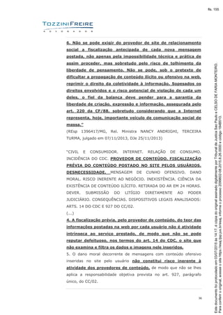 36
6. Não se pode exigir do provedor de site de relacionamento
social a fiscalização antecipada de cada nova mensagem
postada, não apenas pela impossibilidade técnica e prática de
assim proceder, mas sobretudo pelo risco de tolhimento da
liberdade de pensamento. Não se pode, sob o pretexto de
dificultar a propagação de conteúdo ilícito ou ofensivo na web,
reprimir o direito da coletividade à informação. Sopesados os
direitos envolvidos e o risco potencial de violação de cada um
deles, o fiel da balança deve pender para a garantia da
liberdade de criação, expressão e informação, assegurada pelo
art. 220 da CF/88, sobretudo considerando que a Internet
representa, hoje, importante veículo de comunicação social de
massa.”
(REsp 1396417/MG, Rel. Ministra NANCY ANDRIGHI, TERCEIRA
TURMA, julgado em 07/11/2013, DJe 25/11/2013)
“CIVIL E CONSUMIDOR. INTERNET. RELAÇÃO DE CONSUMO.
INCIDÊNCIA DO CDC. PROVEDOR DE CONTEÚDO. FISCALIZAÇÃO
PRÉVIA DO CONTEÚDO POSTADO NO SITE PELOS USUÁRIOS.
DESNECESSIDADE. MENSAGEM DE CUNHO OFENSIVO. DANO
MORAL. RISCO INERENTE AO NEGÓCIO. INEXISTÊNCIA. CIÊNCIA DA
EXISTÊNCIA DE CONTEÚDO ILÍCITO. RETIRADA DO AR EM 24 HORAS.
DEVER. SUBMISSÃO DO LITÍGIO DIRETAMENTE AO PODER
JUDICIÁRIO. CONSEQUÊNCIAS. DISPOSITIVOS LEGAIS ANALISADOS:
ARTS. 14 DO CDC E 927 DO CC/02.
(...)
4. A fiscalização prévia, pelo provedor de conteúdo, do teor das
informações postadas na web por cada usuário não é atividade
intrínseca ao serviço prestado, de modo que não se pode
reputar defeituoso, nos termos do art. 14 do CDC, o site que
não examina e filtra os dados e imagens nele inseridos.
5. O dano moral decorrente de mensagens com conteúdo ofensivo
inseridas no site pelo usuário não constitui risco inerente à
atividade dos provedores de conteúdo, de modo que não se lhes
aplica a responsabilidade objetiva prevista no art. 927, parágrafo
único, do CC/02.
Paraconferirooriginal,acesseositehttps://esaj.tjsp.jus.br/esaj,informeoprocesso2099602-08.2015.8.26.0000ecódigo184B513.
Estedocumentofoiprotocoladoem03/07/2015às14:17,écópiadooriginalassinadodigitalmenteporTribunaldeJusticaSaoPauloeCELSODEFARIAMONTEIRO.
fls. 155
 