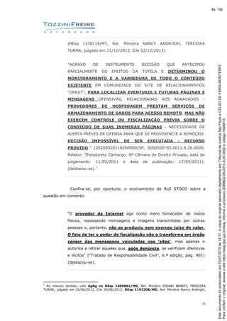 37
(REsp 1338214/MT, Rel. Ministra NANCY ANDRIGHI, TERCEIRA
TURMA, julgado em 21/11/2013, DJe 02/12/2013)
“AGRAVO DE INSTRUMENTO DECISÃO QUE ANTECIPOU
PARCIALMENTE OS EFEITOS DA TUTELA E DETERMINOU O
MONITORAMENTO E A VARREDURA DE TODO O CONTEÚDO
EXISTENTE EM COMUNIDADE DO SITE DE RELACIONAMENTOS
"ORKUT", PARA LOCALIZAR EVENTUAIS E FUTURAS PÁGINAS E
MENSAGENS OFENSIVAS, RELACIONADAS AOS AGRAVADOS -
PROVEDORES DE HOSPEDAGEM PRESTAM SERVIÇOS DE
ARMAZENAMENTO DE DADOS PARA ACESSO REMOTO, MAS NÃO
EXERCEM CONTROLE OU FISCALIZAÇÃO PRÉVIA SOBRE O
CONTEÚDO DE SUAS INÚMERAS PÁGINAS - NECESSIDADE DE
ALERTA PRÉVIO DE OFENSA PARA QUE SE PROVIDENCIE A REMOÇÃO-
DECISÃO IMPOSSÍVEL DE SER EXECUTADA - RECURSO
PROVIDO.” (26200520118260000/SP, 0002620-05.2011.8.26.0000,
Relator: Theodureto Camargo, 8ª Câmara de Direito Privado, data de
julgamento: 11/05/2011 e data de publicação: 17/05/2011).
(destacou-se).7
Confira-se, por oportuno, o ensinamento de RUI STOCO sobre a
questão em comento:
“O provedor da Internet age como mero fornecedor de meios
físicos, repassando mensagens e imagens transmitidas por outras
pessoas e, portanto, não as produziu nem exerceu juízo de valor.
O fato de ter o poder de fiscalização não o transforma em órgão
censor das mensagens veiculadas nos 'sites', mas apenas o
autoriza a retirar aqueles que, após denúncia, se verificam ofensivos
e ilícitos" (“Tratado de Responsabilidade Civil”, 6.ª edição, pág. 901)
(destacou-se).
7
No mesmo sentido, vide AgRg no REsp 1309891/MG, Rel. Ministro SIDNEI BENETI, TERCEIRA
TURMA, julgado em 26/06/2012, DJe 29/06/2012; REsp 1192208/MG, Rel. Ministra Nancy Andrighi,
Paraconferirooriginal,acesseositehttps://esaj.tjsp.jus.br/esaj,informeoprocesso2099602-08.2015.8.26.0000ecódigo184B513.
Estedocumentofoiprotocoladoem03/07/2015às14:17,écópiadooriginalassinadodigitalmenteporTribunaldeJusticaSaoPauloeCELSODEFARIAMONTEIRO.
fls. 156
 
