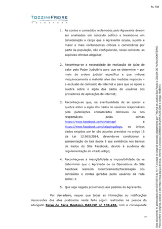 39
1. As contas e conteúdos reclamados pelo Agravante devem
ser analisados em contexto político e levando-se em
consideração o cargo que o Agravante ocupa, sujeito a
maior e mais contundentes críticas e comentários por
parte da população, não configurando, nesse contexto, as
supostas ofensas alegadas;
2. Reconheça-se a necessidade de realização de juízo de
valor pelo Poder Judiciário para que se determine – por
meio de ordem judicial específica e que indique
inequivocamente o material alvo das medidas impostas –
a exclusão de conteúdo da internet e para que se opere a
quebra sobre o sigilo dos dados de usuários dos
provedores de aplicações de internet;
3. Reconheça-se que, na eventualidade de se operar a
quebra sobre o sigilo dos dados de usuários responsáveis
pela publicações consideradas ofensivas ou dos
responsáveis pelas contas
https://www.facebook.com/crisenapf e
https://www.facebook.com/teiapingafogo, os únicos
dados exigidos por lei são aqueles previstos no artigo 15
da Lei 12.965/2014, devendo-se condicionar a
apresentação de tais dados à sua existência nos bancos
de dados do Site Facebook, devido à ausência de
regulamentação do citado artigo;
4. Reconheça-se a inexigibilidade e impossibilidade de se
determinar que o Agravado ou os Operadores do Site
Facebook realizem monitoramento/fiscalização dos
conteúdos e contas gerados pelos usuários da rede
social; e
5. Que seja negado provimento aos pedidos do Agravante.
Por derradeiro, requer que todas as intimações ou notificações
decorrentes dos atos praticados neste feito sejam realizadas na pessoa do
advogado Celso de Faria Monteiro OAB/SP nº 138.436, com a consequente
Paraconferirooriginal,acesseositehttps://esaj.tjsp.jus.br/esaj,informeoprocesso2099602-08.2015.8.26.0000ecódigo184B513.
Estedocumentofoiprotocoladoem03/07/2015às14:17,écópiadooriginalassinadodigitalmenteporTribunaldeJusticaSaoPauloeCELSODEFARIAMONTEIRO.
fls. 158
 