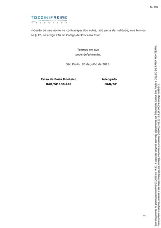 40
inclusão de seu nome na contracapa dos autos, sob pena de nulidade, nos termos
do § 1º, do artigo 236 do Código de Processo Civil.
Termos em que
pede deferimento.
São Paulo, 03 de julho de 2015.
Celso de Faria Monteiro
OAB/SP 138.436
Advogado
OAB/SP
Paraconferirooriginal,acesseositehttps://esaj.tjsp.jus.br/esaj,informeoprocesso2099602-08.2015.8.26.0000ecódigo184B513.
Estedocumentofoiprotocoladoem03/07/2015às14:17,écópiadooriginalassinadodigitalmenteporTribunaldeJusticaSaoPauloeCELSODEFARIAMONTEIRO.
fls. 159
 