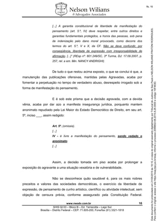 www.nwadv.com.br 16
SHIS QI 03 – Bloco B – Ed. Terracotta – Lago Sul
Brasília – Distrito Federal – CEP: 71.605-200, Fone/fax (61) 3321-1818
[...] A garantia constitucional de liberdade de manifestação do
pensamento (art. 5.º, IV) deve respeitar, entre outros direitos e
garantias fundamentais protegidos, a honra das pessoas, sob pena
de indenização pelo dano moral provocado, como decorre dos
termos do art. 5.º, V e X, da CF. Não se deve confundir, por
conseqüência, liberdade de expressão com irresponsabilidade de
afirmação. [...]” (REsp nº: 801.249/SC, 3ª Turma, DJ: 17.09.2007, p.
257, rel. a em. Min. NANCY ANDRIGHI)
De tudo o que restou acima exposto, o que se conclui é que, a
manutenção das publicações ofensivas, mantidas pelas Agravadas, acaba por
fomentar a perpetuação no tempo de verdadeiro abuso, desrespeito irrogado sob a
forma de manifestação do pensamento.
E é sob este prisma que a decisão agravada, com a devida
vênia, acaba por dar azo a manifesta insegurança jurídica, porquanto mantem
anonimato repudiado pela Lei Maior do Estado Democrático de Direito, em seu art.
5º, inciso ___, assim redigido:
Art. 5º. (omissis).
[...]
IV - é livre a manifestação do pensamento, sendo vedado o
anonimato;
[...]
Assim, a decisão tomada em piso acaba por prolongar a
exposição do agravante a uma situação vexatória e de vulnerabilidade.
Não se desconhece quão saudável é, para os mais nobres
preceitos e valores das sociedades democráticas, o exercício da liberdade de
expressão, de pensamento de cunho artístico, científico ou atividade intelectual, sem
objeção de censura prévia, conforme assegurado pela Constituição Federal.
Paraconferirooriginal,acesseositehttps://esaj.tjsp.jus.br/esaj,informeoprocesso2099602-08.2015.8.26.0000ecódigo15F463D.
Estedocumentofoiprotocoladoem21/05/2015às18:10,écópiadooriginalassinadodigitalmenteporTribunaldeJusticadeSaoPauloeNELSONWILIANSFRATONIRODRIGUES.
fls. 16
 