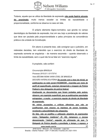 www.nwadv.com.br 17
SHIS QI 03 – Bloco B – Ed. Terracotta – Lago Sul
Brasília – Distrito Federal – CEP: 71.605-200, Fone/fax (61) 3321-1818
Todavia, aquele que se utiliza da liberdade de expressão não pode fazê-lo através
do anonimato, muito menos exceder os limites da razoabilidade e
proporcionalidade, conforme se observa no caso em tela.
O próprio elemento lógico-normativo, que gravita no campo
deontológico da liberdade de expressão, traz em seu bojo a ponderação de valores
que deve ser pautada pela proporcionalidade e pelos princípios da concordância
prática e da unidade da Constituição.
Em abono à presente tese, vale consignar que o judiciário, em
reiteradas decisões, tem entendido que o exercício do direito de liberdade de
expressão somente se angulariza – de maneira escorreita – quando observado o
limite da razoabilidade, sem o qual não há se falar em “exercício regular”.
A propósito, vale conferir:
Circunscrição BRASILIA
Processo 2015.01.1.011737-6
Vara DÉCIMA NONA VARA CÍVEL DE BRASÍLIA
DECISÃO INTERLOCUTÓRIA De acordo com a tese da inicial, as
publicações na rede social FACEBOOK , inseridas por meio do
perfil ali especificado, estariam denegrindo a imagem da Polícia
Federal e dos delegados de polícia federal.
Analisando os documentos que foram juntados pela autora,
observo, em cognição superficial, que as publicações apontadas
extrapolam - e muito - o exercício regular do direito de liberdade
de expressão.
Há várias acusações e críticas ofensivas que não se
justificariam nem mesmo na hipótese de serem fundadas,
revelando a plausibilidade das alegações.
De fato, não se justifica a utilização aleatória de expressões
como "delegados traidores" (fl. 04), tampouco a jocosa
denominação "Julícia", seguida da afirmação de que "o
Delegado de Polícia desafia a gravidade, o tempo, o espaço, a
Paraconferirooriginal,acesseositehttps://esaj.tjsp.jus.br/esaj,informeoprocesso2099602-08.2015.8.26.0000ecódigo15F463D.
Estedocumentofoiprotocoladoem21/05/2015às18:10,écópiadooriginalassinadodigitalmenteporTribunaldeJusticadeSaoPauloeNELSONWILIANSFRATONIRODRIGUES.
fls. 17
 