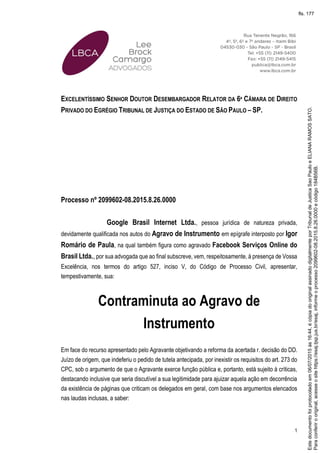 1
EXCELENTÍSSIMO SENHOR DOUTOR DESEMBARGADOR RELATOR DA 6ª CÂMARA DE DIREITO
PRIVADO DO EGRÉGIO TRIBUNAL DE JUSTIÇA DO ESTADO DE SÃO PAULO – SP.
Processo nº 2099602-08.2015.8.26.0000
Google Brasil Internet Ltda., pessoa jurídica de natureza privada,
devidamente qualificada nos autos do Agravo de Instrumento em epígrafe interposto por Igor
Romário de Paula, na qual também figura como agravado Facebook Serviços Online do
Brasil Ltda., por sua advogada que ao final subscreve, vem, respeitosamente, à presença de Vossa
Excelência, nos termos do artigo 527, inciso V, do Código de Processo Civil, apresentar,
tempestivamente, sua:
Contraminuta ao Agravo de
Instrumento
Em face do recurso apresentado pelo Agravante objetivando a reforma da acertada r. decisão do DD.
Juízo de origem, que indeferiu o pedido de tutela antecipada, por inexistir os requisitos do art. 273 do
CPC, sob o argumento de que o Agravante exerce função pública e, portanto, está sujeito à críticas,
destacando inclusive que seria discutível a sua legitimidade para ajuizar aquela ação em decorrência
da existência de páginas que criticam os delegados em geral, com base nos argumentos elencados
nas laudas inclusas, a saber:
Paraconferirooriginal,acesseositehttps://esaj.tjsp.jus.br/esaj,informeoprocesso2099602-08.2015.8.26.0000ecódigo184B56B.
Estedocumentofoiprotocoladoem06/07/2015às16:44,écópiadooriginalassinadodigitalmenteporTribunaldeJusticaSaoPauloeELIANARAMOSSATO.
fls. 177
 